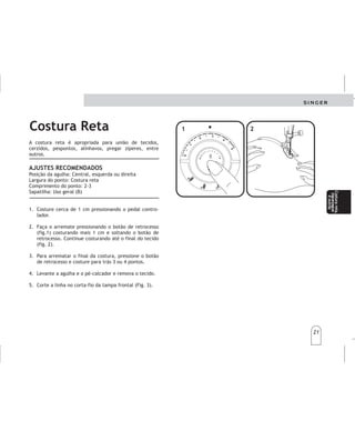 21
21
Costura Reta
Lacosturarectaesapropriadaparalaunióndelas
telas,zurcidos,pespuntes,hilvanes,colocarcierres,
entreotros.
Posicióndelaaguja:Centro,izquierdaoderecha
Anchodepuntada:Costurarecta
Largodelapuntada:2-3
Prensatelas:Usogeneral(B)
.Cosaaproximadamentecmpresionandoel
controldevelocidad.
2.Hagaelrematepresionandoelbotónderetroceso
(fig.),cosiendo1cmmásysoltandoelbotónde
retroceso.Sigacosiendohastaelfinaldelatela
(fig.2).
3.Pararematarelfinaldelacostura,presioneel
botónderetrocesoycosahaciaatrás3-4
puntadas.
4.Levantelaagujayelprensatelasyretirelatela.
5.Corteelhiloenelcortadordelabarraaguja
(Fig.3).
AJUSTESRECOMENDADOS
11
1
A costura reta é apropriada para união de tecidos,
cerzidos, pespontos, alinhavos, pregar zíperes, entre
outros.
Posição da agulha: Central, esquerda ou direita
Largura do ponto: Costura reta
Comprimento do ponto: 2-3
Sapatilha: Uso geral (B)
1. Costure cerca de 1 cm pressionando o pedal contro-
lador.
2. Faça o arremate pressionando o botão de retrocesso
(fig.1) costurando mais 1 cm e soltando o botão de
retrocesso. Continue costurando até o final do tecido
(fig. 2).
3. Para arrematar o final da costura, pressione o botão
de retrocesso e costure para trás 3 ou 4 pontos.
4. Levante a agulha e o pé-calcador e remova o tecido.
5. Corte a linha no corta-fio da tampa frontal (Fig. 3).
AJUSTES RECOMENDADOS4
32
1
4
32
1
4
3 2
1
00
0
11
1
22
2
33
3
44
4
55
5
11
1
22
2
Costurarecta
Costurareta,
ziguezague
eoutras
Costurareta,
ziguezague
eoutras
Costurarecta,
zigzagy
otrospuntos
Costurarecta,
zigzagy
otrospuntos
 