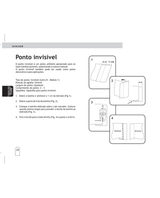 24
24
1
1
1 cm
1cm
3
3
4
42
2
Derecho
DireitoAvesso
Avieso
Ponto invisível
O ponto invisível é um ponto utilitário apropriado para se
fazer bainhas duráveis, substituindo a costura manual.
O ponto invisível também pode ser usado como ponto
decorativo e para aplicações.
Tipo de ponto: Invisível (Letra B - Módulo 1)
Posição da agulha: Central
Largura do ponto: Ajustável
Comprimento do ponto: 2 - 3
Sapatilha: Sapatilha para ponto invisível.
1. Dobre a bainha e alinhave a 1 cm da beirada (Fig.1).
2. Dobre a parte de trás da bainha (Fig. 2).
3. Coloque a bainha dobrada sobre o pé-calcador. Costure
usando pontos largos para prender a borda da bainha já
dobrada (Fig. 3).
4. Vire o tecido para o lado direito (Fig. 4) e passe-o a ferro.
Lapuntadainvisibleesmuyapropriadaparahacer
dobladillosdurables,lacosturamanual.
AJUSTESRECOMENDADOS
Tipodepuntada:Invisible(letraBenelpanel)
Posicióndelaaguja:Centro
Anchodelapuntada:Ajustable
Prensatelas:Especialparapuntadainvisible
LargodelaPuntada:2-3
1.Doblelabastillaehilvanea1cmdelapunta(Fig.1).
2.Doblelapartedeatrásdelabastilla,comomuestra
eldibujo(Fig.2).
3.Coloquelabastilladobladabajoelguíadelpie
prensatelas.Cosautilizandopuntadaslargaspara
sujetarlapuntadelabastillayadoblada(Fig.3).
4.Vuelvalatelaparaelladoderecho(Fig.4)y
plánchela.
sustituyendo
Puntadainvisible Puntadainvisible
Costurarecta,
zigzagy
otrospuntos
Costurarecta,
zigzagy
otrospuntos
Costurareta,
ziguezague
eoutras
Costurareta,
ziguezague
eoutras
 