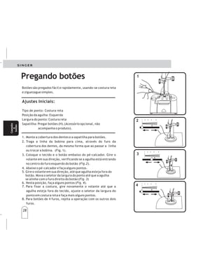 28
28
Botões são pregados fácil e rapidamente, usando-se costura reta
e ziguezague simples.
Tipo de ponto: Costura reta
Posição da agulha: Esquerda
Largura do ponto: Costura reta
Sapatilha: Pregar botões (H).(Acessório opcional, não
acompanha o produto).
. Monte a cobertura dos dentes e a sapatilha para botões.
3. Coloque o tecido e o botão embaixo do pé-calcador. Gire o
volante em sua direção, verificando se a agulha está entrando
no centro do furo esquerdo do botão ( ).
4. Abaixe o pé-calcador e faça alguns pontos.
Ajustes Iniciais:
1
2. Traga a linha da bobina para cima, através do furo da
cobertura dos dentes, da mesma forma que ao passar a linha
ou trocar a bobina. (Fig. 1).
Fig.2
5. Gire o volante em sua direção, até que agulha esteja fora do
botão. Mova o seletor da largura do ponto até que a agulha
se alinhe com o furo direito do botão ( )
6. Nesta posição, faça alguns pontos ( ).
7. Para fixar a costura, gire novamente o volante até que a
agulha esteja fora do tecido, ajuste o seletor da largura do
ponto em costura reta e faça mais alguns pontos.
8. Para botões de 4 furos, repita a operação com os outros dois
furos.
Fig. 3
Fig. 4
Pregando botões
2
2
1
1
4
4
3
3
Pegandobotones Pegandobotones
POSICIONESRECOMENDADAS
Seleccióndelapuntada:Puntadarectayzig-zag
Posicióndelaaguja:Izquierda
Anchodelapuntada:Segúnladistanciadelosagujeros
Prensatelas:Parapegarbotones(H).(Disponibleenel
comerciodemercancíasdecostura).
1.Bajelosdientes
(Fig.1).Monteelprensatelasparapegarbotones.
2.Saqueelhilodelabobinaytiredeamboshilosdela
parteposteriordelprensatelas(Fig.2).
3.Coloquelatelayelbotónbajoelprensatelas.Gireel
volantemanualensudirección,observandosilaaguja
penetraelcentrodelagujeroizquierdodelbotón
(Fig.3-A).
4.Bajeelprensatelasyhagaalgunaspuntadas(Puntada
recta).
5.Levantelaagujafueradelbotóngirandoelvolanteen
sudirección.Muevalapalancadeseleccióndeancho
delapuntadahastaquelaagujapenetreelcentrodel
agujeroderechodelbotón(Fig.3-B)
6.Enestaposición,hagamáspuntadas.
7.Parasujetarlacostura,gireelvolantehastaquela
agujaestéfueradelatela.Posicioneelselectordel
anchodelapuntadaenposicióndepuntadarectae
hagaunpardepuntadasmás.
8.Paralosbotonesde4agujeros,repitalaoperacióncon
losotros2agujeros.
Colocarlaplacacubreimpelentes.
Ojales
y
botones
Ojales
y
botones
Caseados
e
botões
Caseados
e
botões
1 2 3 4 5
12345
1 2 3 4 5
12345
1 2 3 4 5
12345
 