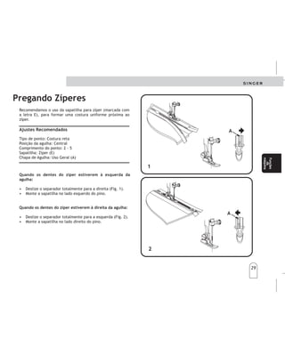 29
29
Funciones
dela
máquina
Funciones
dela
máquina
Funções
da
máquina
Funções
da
máquina
Recomendamos o uso da sapatilha para zíper (marcada com
a letra E), para formar uma costura uniforme próxima ao
zíper.
Tipo de ponto: Costura reta
Posição da agulha: Central
Comprimento do ponto: 2 - 5
Sapatilha: Zíper (E)
Chapa de Agulha: Uso Geral (A)
Ajustes Recomendados
Pregando Zíperes
Quando os dentes do zíper estiverem à esquerda da
agulha:
Quando os dentes do zíper estiverem à direita da agulha:
• Deslize o separador totalmente para a direita (Fig. 1).
• Monte a sapatilha no lado esquerdo do pino.
• Deslize o separador totalmente para a esquerda (Fig. 2).
• Monte a sapatilha no lado direito do pino.
1
1
2
2
A
A
A
A
POSICIONESRECOMENDADAS
Punto:Costurarecta
Largodelapuntada:2-5
Prensatelas:Paracremalleras(E)(Prensatelaspara
cremalleras-disponibleenelcomerciodemercancías
decostura).
Cuandolosdientesdelacremalleraestánala
izquierdadelaaguja(fig.1):
•Desliceelbloquedeajuste(A),elcualsedesliza
sobreelpasador,atopehacialaderecha.
•Engarceelzancodelprensatelassobreellado
izquierdodelseguro.
Cuandolosdientesdeloscierresestánaladerechade
laaguja(fig.2):
•Desliceelbloquedeajuste(A),elcualsedesliza
sobreelpasador,atopehacialaizquierda.
•Engraceelzancodelprensatelassobreellado
derechodelseguro.
Ajustedelprensatelaspara
Cierres
PegadodeCierres PegadodeCierres
 