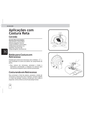 30
Ajustes Recomendados:
Tipo de Ponto: Costura Reta
Posição daAgulha: Central
Largura do Ponto: Costura Reta
Comprimento do Ponto: 2-5
Sapatilha: Uso Geral (B)
Chapa deAgulha: Uso Geral (A)
O botão para costura em retrocesso com o símbolo ( ),
está localizado no centro do seletor do comprimento do
ponto.
• Para costura em retrocesso, pressione o botão e
mantenha-o pressionado. A máquina irá costurar para
trás somente enquanto você o mantém pressionado.
Para arrematar o final da costura, pressione o botão de
retrocesso e costure para trás 3-4 pontos. Levante a agulha
e a barra de pressão, remova o tecido por trás e para à
esquerda. Corte a linha no corta fio da tampa frontal.
Botão para Costura em
Retrocesso
Costurando em Retrocesso
Aplicações com
Costura Reta
Cerzido
3
3
4
4
Zurcido
POSICIONESRECOMENDADAS:
Selecciónpunto:Costurarecta
Largodelapuntada:Qualquierposición
Prensatelas:Retireelprensatelasyelzanco.
Bastidor:Noincluído
Coloquelaplacacubreimpelentes.
Botónderetroceso
Costurareversible
Elbotónderetroceso,conelsimbolo(),estásituado
enelcentrodellargodelapuntada.
•Parapuntadasreversibles,presioneelbotóny
reténgalo.Lamáquinacoseráenreversible
únicamentemientrassetengaelbotónpresionado.
Parareforzarelfinaldeunacostura,presioneelbotón
decosturareversibleyde3-4puntadashaciaatrás.
Elevelaagujayelprensatelasyquitelatelatirandode
estehaciaatrásyalaizquierda.Corteelhiloenel
corta-hilosdelabarradelprensatelas.
Funcionescon
puntadarecta
Funcionescon
puntadarecta
30
Funciones
dela
máquina
Funciones
dela
máquina
Funções
da
máquina
Funções
da
máquina
 
