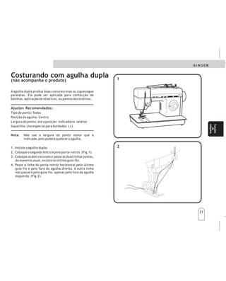 31
31
Costurando com agulha dupla
(não acompanha o produto)
A agulha dupla produz duas costuras retas ou ziguezague
paralelas. Ela pode ser aplicada para confecção de
bainhas, aplicação de elásticos, ou pontos decorativos.
Ajustes Recomendados:
Tipo de ponto: Todos
Posição da agulha: Centro
Largura do ponto: até a posição indicada no seletor
Sapatilha: Uso especial para bordados (J).
Não use a largura do ponto maior que a
indicada, pois poderá quebrar a agulha.
. Instale a agulha dupla.
2. Coloque o segundo feltro e pino porta-retrós (Fig. )
3. Coloque os dois retrozes e passe as duas linhas juntas,
da maneira usual, exceto no último guia-fio.
4. Passe a linha do porta-retrós horizontal pelo último
guia-fio e pelo furo da agulha direita. A outra linha
não passará pelo guia-fio, apenas pelo furo da agulha
esquerda (Fig.2)
Nota:
.
.
1
1
1
1
2
2
Costuracon
agujadoble
Laagujadobleefectúadoscosturasrectasozigzag
paralelas.Puedeaplicarseparaconfeccionarbastas
aplicacióndeelásticosopuntos
decorativos.
Tipodepuntada:Todos
Posicióndelaaguja:Centro
Anchodelapuntada:Hastalaposiciónindicadaenel
selector
Prensatelas:Usogeneral
,
AJUSTESRECOMENDADOS
(hilvanadoslargos)
Nota:Noutiliceelanchodelapuntadamayorquela
indicada,yaqueéstopodráquebrarlaaguja.
.Instalelaagujadoble.
2.Coloqueelsegundofieltroyelportacarrete(Fig.).
3.Coloquelosdoscarretelesypaselosdoshilos
juntos,delamanerausual,exceptoenelúltimoguía
hilo.
4.Paseelhilodelportacarretelhorizontalporel
últimoguíahiloyporelojodelaagujaderecha.El
otrohilonopasaráporelguíahilo,apenasporel
ojodelaagujaizquierda(Fig.2).
Nota:Noseráposibleusarelenhebradorautomatico
dehilocuandoutiliceunaagujadoble.Eneste
casoelprocedimientodeberásermanual.
1
1
Funciones
dela
máquina
Funciones
dela
máquina
Funções
da
máquina
Funções
da
máquina
 