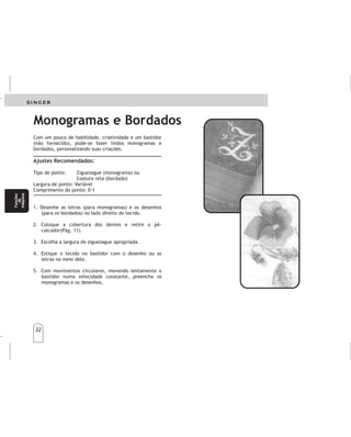 32
32
Monogramas e Bordados
Com um pouco de habilidade, criatividade e um bastidor
(não fornecido), pode-se fazer lindos monogramas e
bordados, personalizando suas criações.
Tipo de ponto: Ziguezague (monograma) ou
Costura reta (bordado)
Largura de ponto: Variável
Comprimento do ponto: 0-1
1. Desenhe as letras (para monogramas) e os desenhos
(para os bordados) no lado direito do tecido.
2. Coloque a cobertura dos dentes e retire o pé-
calcador(Pág. 11).
3. Escolha a largura do ziguezague apropriada.
4. Estique o tecido no bastidor com o desenho ou as
letras no meio dele.
5. Com movimentos circulares, movendo lentamente o
bastidor numa velocidade constante, preencha os
monogramas e os desenhos.
Ajustes Recomendados:
Monogramasybordados Monogramasybordados
Conunpocodehabilidad,creatividadyunbastidor
(noincluído),sepuedenhacerlindosmonogramasy
bordados,personalizandosuscreaciones.
Tipodepuntada:Zigzag(Monograma)o
Costurarecta(Bordado)
Largodelapuntada:0-1
AJUSTESRECOMENDADOS
1.Dibujelasletras(paramonogramas)ylosdibujos
(parabordados)enelladoderechodelatela.
2.Retireelprensatelas.
3.Estirelatelaenelbastidorconeldibujoocon
lasletrasenelmediodeél.
4.Conmovimientoscirculares,moviendo
lentamenteelbastidorenunavelocidad
constante,llenelosmono-gramasylosdibujos.
Bajelosdientesimpelentes.(pagina11).
Funções
da
máquina
Funções
da
máquina
Funciones
dela
máquina
Funciones
dela
máquina
 