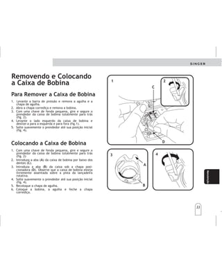 33
33
Manteni-
miento
Manteni-
miento
Manutenção
Removendo e Colocando
a Caixa de Bobina
1. Levante a barra de pressão e remova a agulha e a
chapa de agulha.
2. Abra a chapa corrediça e remova a bobina.
3. Com uma chave de fenda pequena, gire e segure o
prendedor da caixa de bobina totalmente para trás
(fig. 2).
4. Levante o lado esquerdo da caixa de bobina e
deslize-a para a esquerda e para fora (fig.1).
5. Solte suavemente o prendedor até sua posição inicial
(fig. 4).
Colocando a Caixa de Bobina
Para Remover a Caixa de Bobina
1. Com uma chave de fenda pequena, gire e segure o
prendedor da caixa de bobina totalmente para trás
(fig. 2)
2. Introduza a aba ( ) da caixa de bobina por baixo dos
dentes ( ).
3. Introduza a aba ( ) da caixa sob a chapa posi-
cionadora ( ). Observe que a caixa de bobina esteja
livremente assentada sobre a pista da lançadeira
rotativa.
4. Solte suavemente o prendedor até sua posição inicial
(fig. 4).
5. Recoloque a chapa de agulha.
6. Coloque a bobina, a agulha e feche a chapa
corrediça.
A
C
B
D
1
1
3
3
4
4
2
2
C
C
D
D
A
A
B
B
Retirarycolocarla
cajabobina
Retirarycolocarla
cajabobina
1.Levantelabarra
.
2.Conundesarmadorpequeño,gireysujeteel
segurodelacajabobinaparaatrás(fig.2).
3.Levanteelladoizquierdodelacajabobinay
deslícelahacialaizquierdayparaafuera(fig.1).
4.Sueltesuavementeelsegurohastasuposición
inicial(fig.4).
delprensatelas,quitaleaguja,
laplacaagujaylaplacacorrediza
1.
2.Gireelala(A)delacajabobinabajolosdientes
(C).
3.Introduzcaelala(B)delacajabobinabajola
placadeposición(D).Observequelacajabobina
seencuentrelibrementecolocadasobrelapista
delalanzaderarotativa.
4.Gireelsegurototalmenteparaadelante(fig.4),
sujetandolacajabobina.Gireelvolanteensu
direcciónaobjetodecertificarsedequelacaja
bobinaestáencajadacorrectamente.
5.
6.Coloquelabobina,laaguja,laplacadelaagujay
cierrelaplacacorredera.
Conundesarmadorpequeño,gireysujeteel
segurodelacajabobinaparaatrás(fig.2).
Sueltesuavementeelsegurohastasuposición
inicial(fig.4).
Pararemoverlacajabobina Pararemoverlacajabobina
Colocandolacajabobina Colocandolacajabobina
 