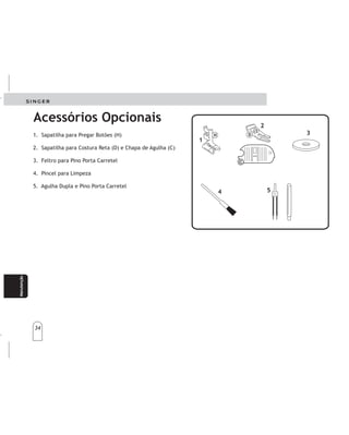 34
34
Manteni-
miento
Manteni-
miento
Manutenção
1. Sapatilha para Pregar Botões (H)
2. Sapatilha para Costura Reta (D) e Chapa de Agulha (C)
3. Feltro para Pino Porta Carretel
4. Pincel para Limpeza
5. Agulha Dupla e Pino Porta Carretel
1.Prensatelasparacoserbotones(H)
2.Prensatelasparacosturaenrecto(D)
yplacaaguja(C)
3.Fieltroparaportacarrete
4.Escobillalimpiadora
5.Agujadobleyportacarreteadicional
Acessórios Opcionais
AccesoriosOpcionales
2
2
4
4
5
5
1
1
H
H
3
3
 