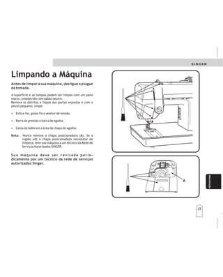 35
35
Manteni-
miento
Manteni-
miento
Manutenção
Limpando a Máquina
A
Antes de limpar a sua máquina, desligue o plugue
da tomada.
A superfície e as tampas podem ser limpas com um pano
macio, umedecido com sabão neutro.
Remova os detritos e fiapos das partes expostas e com o
pincel pequeno, limpe:
• Estica-fio, guias-fio e seletor de tensão.
• Barra de pressão e barra de agulha.
• Caixa de bobina e a área da chapa de agulha.
Nunca remova a chapa posicionadora ( ). Se a
região sob a chapa posicionadora necessitar de
limpeza, leve sua máquina a um técnico da Rede de
ServiçosAutorizados SINGER.
Nota: A
Sua máquina deve ser rev isada perio-
dicamente por um técnico da rede de serviços
autorizados Singer.
A
Limpiezadelamáquina Limpiezadelamáquina
Lasuperficieylastapaspuedenlimpiarseconunpaño
suave,humedecidoconjabónneutro.
Remuevalosrestosehilachasdelaspartesexpuestasy
conunpincelpequeñolimpie:
Palancatirahilo,guíashiloyselectordetensión
delhilo.
Barradelpieprensatelasybarradeaguja.
Cajabobinayeláreadelaplacadelaaguja.
Nota:Nuncaremuevalaplacadeposición(A).
Silaregiónabajodeéstanecesitadelimpieza,
llevesumáquinaauntécnicodelaRedde
ServiciosAutorizadosSinger.
SUMAQUINADEBESERREVISADAPERIODICA-
MENTEPORUNTECNICODELAREDDESERVICIOS
AUTORIZADOSSINGER.
SUMAQUINADEBESERREVISADAPERIODICA-
MENTEPORUNTECNICODELAREDDESERVICIOS
AUTORIZADOSSINGER.
ANTESDELIMPIARSUMÁQUINADESCONECTELA
DELATOMADECORRIENTE.
ANTESDELIMPIARSUMÁQUINADESCONECTELA
DELATOMADECORRIENTE.
 