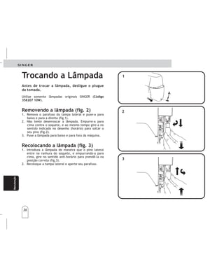 36
Manteni-
miento
Manteni-
miento
Manutenção
Trocando a Lâmpada
Utilize somente lâmpadas originais SINGER (
).
1. Remova o parafuso da tampa lateral e puxe-a para
baixo e para a direita (fig.1).
2. Não tente desenroscar a lâmpada. Empurre-a para
cima contra o soquete, e ao mesmo tempo gire-a no
sentido indicado no desenho (horário) para soltar o
seu pino (fig.2).
3. Puxe a lâmpada para baixo e para fora da máquina.
1. Introduza a lâmpada de maneira que o pino lateral
entre na ranhura do soquete, e empurrando-a para
cima, gire no sentido anti-horário para prendê-la na
posição correta (fig.3).
2. Recoloque a tampa lateral e aperte seu parafuso.
Código
358207 10W
Removendo a lâmpada (fig. 2)
Recolocando a lâmpada (fig. 3)
Antes de trocar a lâmpada, desligue o plugue
da tomada.
A
1
3
2
A
1
3
2
Cambiarlalámpara Cambiarlalámpara
Usesolamentelámparasoriginales
SINGER(cód.35820710W)
1.Remuevaeltornillo(A)delatapalateraly
sáquela,tirándolaporlaparteinferiorpara
abajoyparala
2.Notratededesenroscarlalámpara.Empujela
lámparahaciaarriba,contraelsoportey,al
mismotiempo,gíreloenelsentidoindicado
parasoltarelclavillodelalámpara(fig2).
3.Tirelalámparahaciaabajoyparaafueradela
máquina.
derecha(fig.1).
ANTESDECAMBIARLALAMPARADESCONECTE
LAMÁQUINADELATOMADECORRIENTE.
ANTESDECAMBIARLALAMPARADESCONECTE
LAMÁQUINADELATOMADECORRIENTE.
Removiendolalámpara(fig.2) Removiendolalámpara(fig.2)
Cambiandolalámpara(fig.3) Cambiandolalámpara(fig.3)
1.Introduzcalalámparademaneraqueelclavillo
lateralentreenlaranuradelsoportey
empújelahaciaarriba,gireenladirección
indicadaparasujetarlaenlaposición.
2.Coloquelatapalateralnuevamenteyaprieteel
tornillo.
36
 