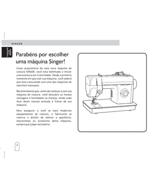 2
Como proprietária de uma nova máquina de
costura SINGER, você est habilitada a iniciar
uma aventura em criatividade. Desde o primeiro
momento em que usar sua m quina, você saber
que est costurando com uma das m quinas de
mais fácil manuseio.
Recomendamos que, antes de começar a usar sua
m quina de costura, você descubra as muitas
vantagens e facilidades no manejo, lendo cada
item deste manual sentada à frente de sua
m quina.
Para assegurar a você os mais modernos
equipamentos de costura, o fabricante se
reserva o direito de alterar a aparência,
mecanismos ou acessórios desta m quina,
sempre que julgar necess rio.
á
á á
á á
á
á
á
á
Parabéns por escolher
uma máquina Singer!
2
Conhecendo
asua
Máquina
Conhecendo
asua
Máquina
Comopropietariodeunanuevamáquinadecoser
SINGER,estáapuntodecomenzarunaapasionante
aventuradecreatividad.Desdeelprimermomento,
sabráqueestácosiendoconunadelasmáquinasde
cosermássencillasdemanejarquejamásseha
fabricado.
Nospermitimosrecomendarlequeantesdecomenzar
autilizarsumáquinadecoser,descubratodaslas
ventajasylafacilidaddelmanejoalhojearelManual
deInstrucciones,pasoapaso,sentadadelantedesu
máquina.
Conelfindequesiempretengalascaracterísticasde
costuramásmodernas,elfabricantesereservael
derechodemodificarlaapariencia,mecanismoso
accesoriosdeestamáquina,siemprequeloestime
necesario.
Felicidades
Conozca
su
máquina
Conozca
su
máquina
 