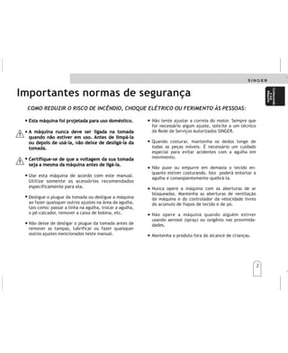 3
3
Importantes normas de segurança
Esta máquina foi projetada para uso doméstico.
A máquina nunca deve ser ligada na tomada
quando não estiver em uso. Antes de limpá-la
ou depois de usá-la, não deixe de desligá-la da
tomada.
Certifique-se de que a voltagem da sua tomada
seja a mesma da máquina antes de ligá-la.
Use esta máquina de acordo com este manual.
Utilize somente os acessórios recomendados
especificamente para ela.
Desligue o plugue da tomada ou desligue a máquina
ao fazer quaisquer outros ajustes na área da agulha,
tais como: passar a linha na agulha, trocar a agulha,
o pé-calcador, remover a caixa de bobina, etc.
Não deixe de desligar o plugue da tomada antes de
remover as tampas, lubrificar ou fazer quaisquer
outros ajustes mencionados neste manual.
Esta máquina foi projetada para uso doméstico.
A máquina nunca deve ser ligada na tomada
quando não estiver em uso. Antes de limpá-la
ou depois de usá-la, não deixe de desligá-la da
tomada.
Certifique-se de que a voltagem da sua tomada
seja a mesma da máquina antes de ligá-la.
COMO REDUZIR O RISCO DE INCÊNDIO, CHOQUE ELÉTRICO OU FERIMENTO ÀS PESSOAS:
Não tente ajustar a correia do motor. Sempre que
for necessário algum ajuste, solicite a um técnico
da Rede de Serviços Autorizados SINGER.
Quando costurar, mantenha os dedos longe de
todas as peças móveis. É necessário um cuidado
especial para evitar acidentes com a agulha em
movimento.
Não puxe ou empurre em demasia o tecido en-
quanto estiver costurando. Isto poderá entortar a
agulha e conseqüentemente quebrá-la.
Nunca opere a máquina com as aberturas de ar
bloqueadas. Mantenha as aberturas de ventilação
da máquina e do controlador da velocidade livres
do acúmulo de fiapos de tecido e de pó.
Não opere a máquina quando alguém estiver
usando aerosol (spray) ou oxigênio nas proximida-
dades.
Mantenha o produto fora do alcance de crianças.
Conhecendo
asua
Máquina
Conhecendo
asua
Máquina
Importantesnormasdeseguridad Importantesnormasdeseguridad
Cuandovayaacoser,mantengalosdedos
distantedetodaslaspiezasenmovimiento.
Serequiereunespecialcuidadoparaevitar
accidentesmientraslaagujaestéenmovi-
miento.
Nojaleoempujedemasiadoeltejido
mientraslamáquinaestécosiendo.Ésto
podrátorcerlaagujay,enconsecuencia,
podráquebrarla.
Nuncamanejelamáquinaconlasaberturas
deairebloqueadas.Mantengalasaberturas
deventilacióndelamáquinaydel
controladordelavelocidadlibresdela
acumulacióndehebrasdetelasypolvo.
Nomanejelamáquinacuandoalguiense
encuentreusandoaerosol(spray)uoxígeno
enlosalrededores.
Elaparatonodebeserutilizadoporniñoso
personasquenoesténhabiles,sinvigilancia.
Sielcableestédañado,debereemplazarse
porelfabricanteosuagentedeservicio,o
personacalificadaparaevitarriesgos.
Estamáquinaestádiseñadaparauso
doméstico.
Lamáquinanuncadebeestarconectadaala
tomadecorrientecuandonoseencuentreen
uso.Antesdelimpiarlaodespuésdeusarla,no
olvidedesconectarladelatomadecorriente.
Asegúresedequeelvoltajedelatomade
corrienteseaelmismodelamáquinaantesde
conectarla.
Uselamáquinadeacuerdoconestemanual.
Utilicesolamentelosaccesoriosrecomendados
específicamenteparaella.
Desconectelaclavijaóapaguelamáquina
cuandotengaquehacercualquierajusteenel
áreadelaaguja,talescomo:enhebrarlaaguja,
cambiarlaaguja,losdientesimpelentes,el
prensatelas,retirarlacajadebobina,etc.
Noolvidedesconectarlaclavijaantesde
retirarlastapas,lubricarohacercualquier
ajustemencionadoenesteManual.
Notratedeajustarlacorreadelmotor.Siempre
queseanecesarioalgúnajuste,soliciteun
técnicodelaReddeServiciosAutorizados
SINGER.
Estamáquinaestádiseñadaparauso
doméstico.
Lamáquinanuncadebeestarconectadaala
tomadecorrientecuandonoseencuentreen
uso.Antesdelimpiarlaodespuésdeusarla,no
olvidedesconectarladelatomadecorriente.
Asegúresedequeelvoltajedelatomade
corrienteseaelmismodelamáquinaantesde
conectarla.
Conozca
su
máquina
Conozca
su
máquina
COMOREDUCIRELRIESGODEINCENDIO,DESCARGAELECTRICAODAÑOSPERSONALES: COMOREDUCIRELRIESGODEINCENDIO,DESCARGAELECTRICAODAÑOSPERSONALES:
 