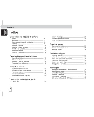 4
4
Conhecendo
asua
Máquina
Conhecendo
asua
Máquina
Costura ziguezague 22
Tabela de pontos decorativos 23
Ponto invisível 24
Caseado automático 25
Balanceamento do caseado 27
Pregando botões 28
Pregando zíperes 29
Aplicações com costura reta 30
Botão para costura em retrocesso 30
Costurando em retrocesso 30
Costura com agulha dupla 31
Monogramas e bordados 32
Removendo e colocando a caixa de bobina 33
Acessórios opcionais 34
Limpando a máquina 35
Trocando a lâmpada 36
Lubrificando a máquina 37
Guia para verificação de defeitos 38
Caseado e botões
Funções da máquina
Manutenção
Conhecendo sua máquina de costura
Preparando a máquina para costura
Iniciando a costura
Costura reta, ziguezague e outras
Partes 6
Acessórios 7
Conectando e acionando a máquina 8
Seletores 9
Trocando a agulha 10
Trocando a chapa de agulha 10
Tirando o pé-calcador 11
Isolando os dentes 11
Trocando a sapatilha 12
Enchendo a bobina 13
Colocando a bobina 14
Passando a linha na máquina 15
Puxando a linha da bobina 16
Ajustando a tensão da linha 17
Tabela de tecido, linha e agulha 18
Fazendo uma costura 19
Começando a costura 20
Guiando e segurando o tecido 20
Costura reta 21
Índice
Conocimientodesumáquina
Preparelamáquina
Comienceacoser
Costurarecta,zigzagyotrospuntos
Partes..........................................................6
Accesorios.....................................................7
Conexióndelamáquina....................................8
Selectores.....................................................9
Cambiodeagujas...........................................10
Cambiodeprensatelascontornillo......................10
Aislandolosdientes..........................................11
Cambiodelaplacaaguja...................................11
Cambiodelprensatelasdecolocacióninstantánea....12
Devanadodelabobina.....................................13
Colocacióndelabobina.....................................14
Enhebradodelamáquina..................................15
Extraccióndelhilodelabobina..........................16
Ajustedelatensióndelhilo..............................17
Tabladetelas,hilosyagujas..............................18
Preparacióndeunacostura................................19
Comienceacoser.............................................20
Guiandoysujetandolatela...............................20
Costurarecta.................................................21
Costurazigzag...............................................22
Conocimientodesumáquina
Preparelamáquina
Comienceacoser
Costurarecta,zigzagyotrospuntos
Partes..........................................................6
Accesorios.....................................................7
Conexióndelamáquina....................................8
Selectores.....................................................9
Cambiodeagujas...........................................10
Cambiodeprensatelascontornillo......................10
Aislandolosdientes..........................................11
Cambiodelaplacaaguja...................................11
Cambiodelprensatelasdecolocacióninstantánea....12
Devanadodelabobina.....................................13
Colocacióndelabobina.....................................14
Enhebradodelamáquina..................................15
Extraccióndelhilodelabobina..........................16
Ajustedelatensióndelhilo..............................17
Tabladetelas,hilosyagujas..............................18
Preparacióndeunacostura................................19
Comienceacoser.............................................20
Guiandoysujetandolatela...............................20
Costurarecta.................................................21
Costurazigzag...............................................22
Tabladecontenido Tabladecontenido
Puntadasdecorativas........................................23
Puntadainvisible............................................24
Ojaladorautomático........................................26
Reguladordelojal..........................................27
Pegandobotones............................................28
Pegadodecierres............................................29
Funcionesconpuntadarecta..............................30
Botónderetroceso...........................................30
Costurareversible............................................30
Coserconagujadoble........................................31
Monogramasybordados....................................32
Retirarycolocarlacajabobina............................33
Accesoriosadicionales........................................34
Limpiezadelamáquina....................................35
Cambiarlalámpara.........................................36
Lubricacióndelamáquina.................................37
Verificacióndedefectoseventuales......................38
Ojalesybotones
Funcionesdelamáquina
Manteniemento
Puntadasdecorativas........................................23
Puntadainvisible............................................24
Ojaladorautomático........................................26
Reguladordelojal..........................................27
Pegandobotones............................................28
Pegadodecierres............................................29
Funcionesconpuntadarecta..............................30
Botónderetroceso...........................................30
Costurareversible............................................30
Coserconagujadoble........................................31
Monogramasybordados....................................32
Retirarycolocarlacajabobina............................33
Accesoriosadicionales........................................34
Limpiezadelamáquina....................................35
Cambiarlalámpara.........................................36
Lubricacióndelamáquina.................................37
Verificacióndedefectoseventuales......................38
Ojalesybotones
Funcionesdelamáquina
Manteniemento
Conozca
su
máquina
Conozca
su
máquina
 