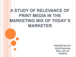 A STUDY OF RELEVANCE OF
PRINT MEDIA IN THE
MARKETING MIX OF TODAY`S
MARKETER
PRESENTED BY:-
ROHITRANJAN
ROLL NO- 94
PGDM-B
 