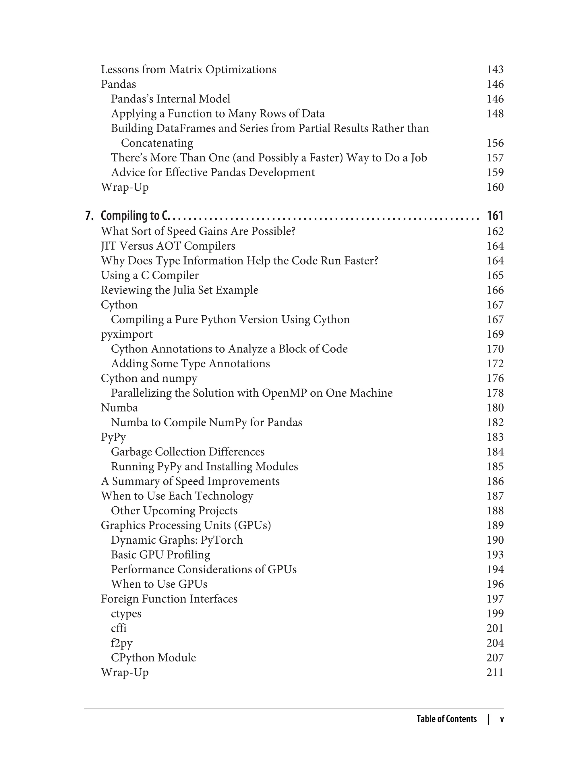 Lessons from Matrix Optimizations 143
Pandas 146
Pandas’s Internal Model 146
Applying a Function to Many Rows of Data 148
Building DataFrames and Series from Partial Results Rather than
Concatenating 156
There’s More Than One (and Possibly a Faster) Way to Do a Job 157
Advice for Effective Pandas Development 159
Wrap-Up 160
7. Compiling to C. . . . . . . . . . . . . . . . . . . . . . . . . . . . . . . . . . . . . . . . . . . . . . . . . . . . . . . . . . . . 161
What Sort of Speed Gains Are Possible? 162
JIT Versus AOT Compilers 164
Why Does Type Information Help the Code Run Faster? 164
Using a C Compiler 165
Reviewing the Julia Set Example 166
Cython 167
Compiling a Pure Python Version Using Cython 167
pyximport 169
Cython Annotations to Analyze a Block of Code 170
Adding Some Type Annotations 172
Cython and numpy 176
Parallelizing the Solution with OpenMP on One Machine 178
Numba 180
Numba to Compile NumPy for Pandas 182
PyPy 183
Garbage Collection Differences 184
Running PyPy and Installing Modules 185
A Summary of Speed Improvements 186
When to Use Each Technology 187
Other Upcoming Projects 188
Graphics Processing Units (GPUs) 189
Dynamic Graphs: PyTorch 190
Basic GPU Profiling 193
Performance Considerations of GPUs 194
When to Use GPUs 196
Foreign Function Interfaces 197
ctypes 199
cffi 201
f2py 204
CPython Module 207
Wrap-Up 211
Table of Contents | v
 