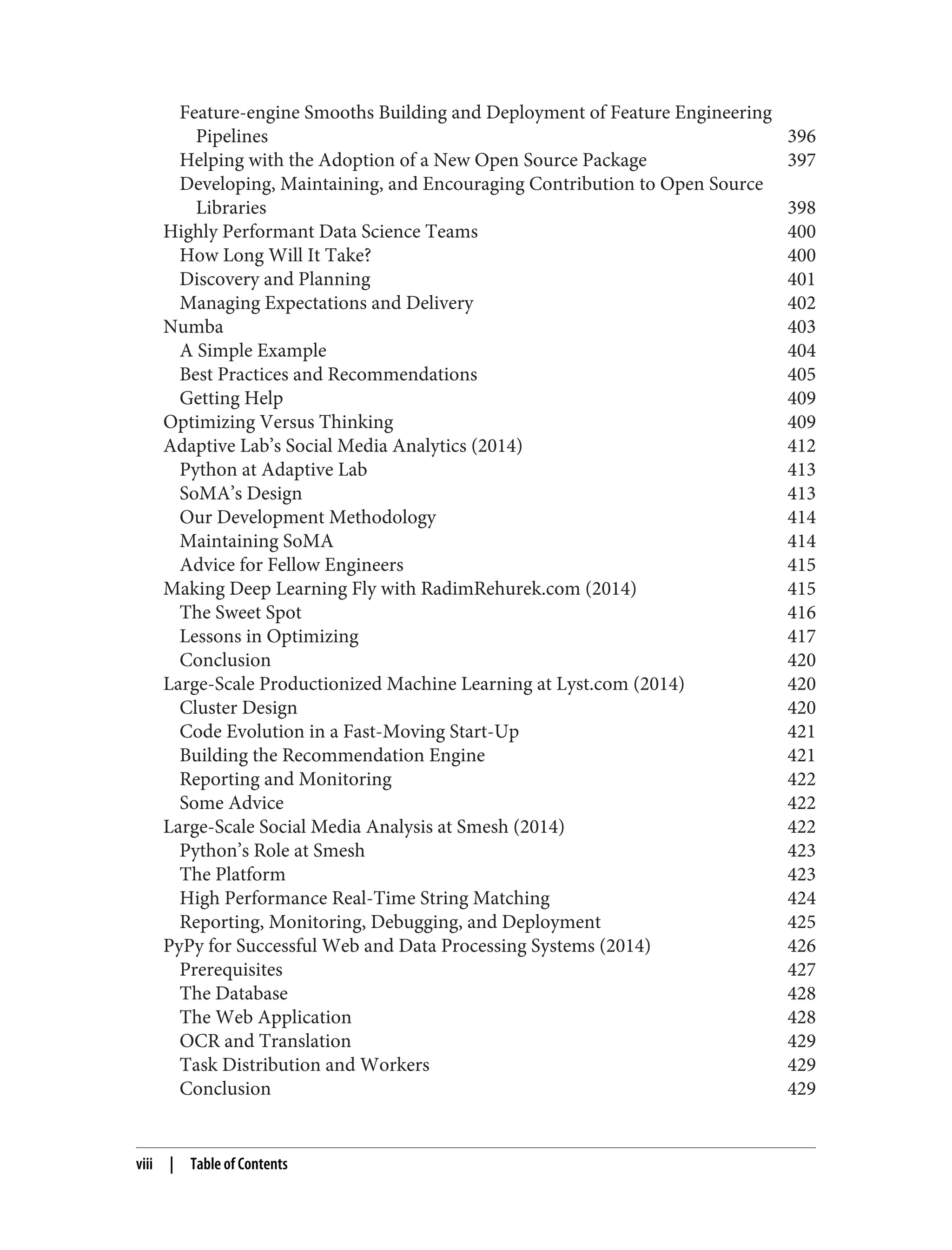 Feature-engine Smooths Building and Deployment of Feature Engineering
Pipelines 396
Helping with the Adoption of a New Open Source Package 397
Developing, Maintaining, and Encouraging Contribution to Open Source
Libraries 398
Highly Performant Data Science Teams 400
How Long Will It Take? 400
Discovery and Planning 401
Managing Expectations and Delivery 402
Numba 403
A Simple Example 404
Best Practices and Recommendations 405
Getting Help 409
Optimizing Versus Thinking 409
Adaptive Lab’s Social Media Analytics (2014) 412
Python at Adaptive Lab 413
SoMA’s Design 413
Our Development Methodology 414
Maintaining SoMA 414
Advice for Fellow Engineers 415
Making Deep Learning Fly with RadimRehurek.com (2014) 415
The Sweet Spot 416
Lessons in Optimizing 417
Conclusion 420
Large-Scale Productionized Machine Learning at Lyst.com (2014) 420
Cluster Design 420
Code Evolution in a Fast-Moving Start-Up 421
Building the Recommendation Engine 421
Reporting and Monitoring 422
Some Advice 422
Large-Scale Social Media Analysis at Smesh (2014) 422
Python’s Role at Smesh 423
The Platform 423
High Performance Real-Time String Matching 424
Reporting, Monitoring, Debugging, and Deployment 425
PyPy for Successful Web and Data Processing Systems (2014) 426
Prerequisites 427
The Database 428
The Web Application 428
OCR and Translation 429
Task Distribution and Workers 429
Conclusion 429
viii | Table of Contents
 