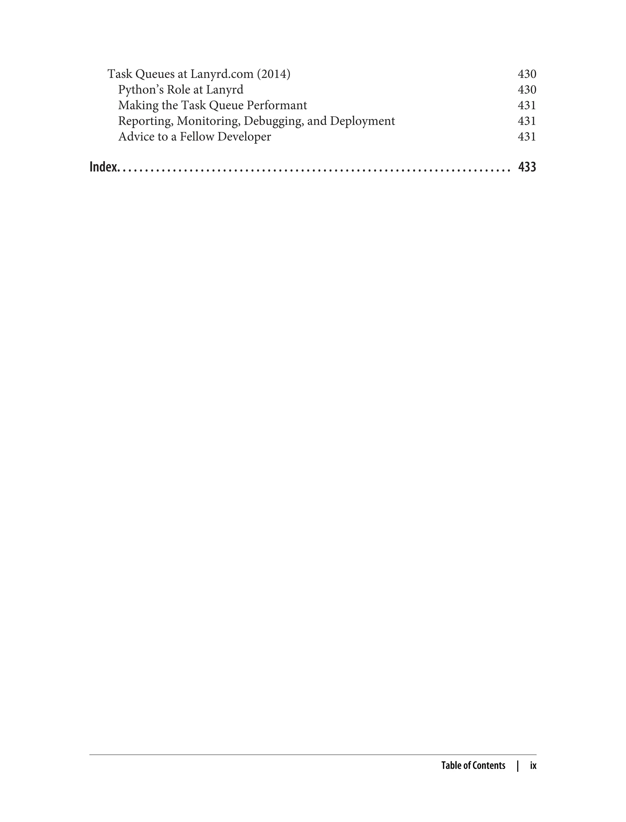 Task Queues at Lanyrd.com (2014) 430
Python’s Role at Lanyrd 430
Making the Task Queue Performant 431
Reporting, Monitoring, Debugging, and Deployment 431
Advice to a Fellow Developer 431
Index. . . . . . . . . . . . . . . . . . . . . . . . . . . . . . . . . . . . . . . . . . . . . . . . . . . . . . . . . . . . . . . . . . . . . . . 433
Table of Contents | ix
 