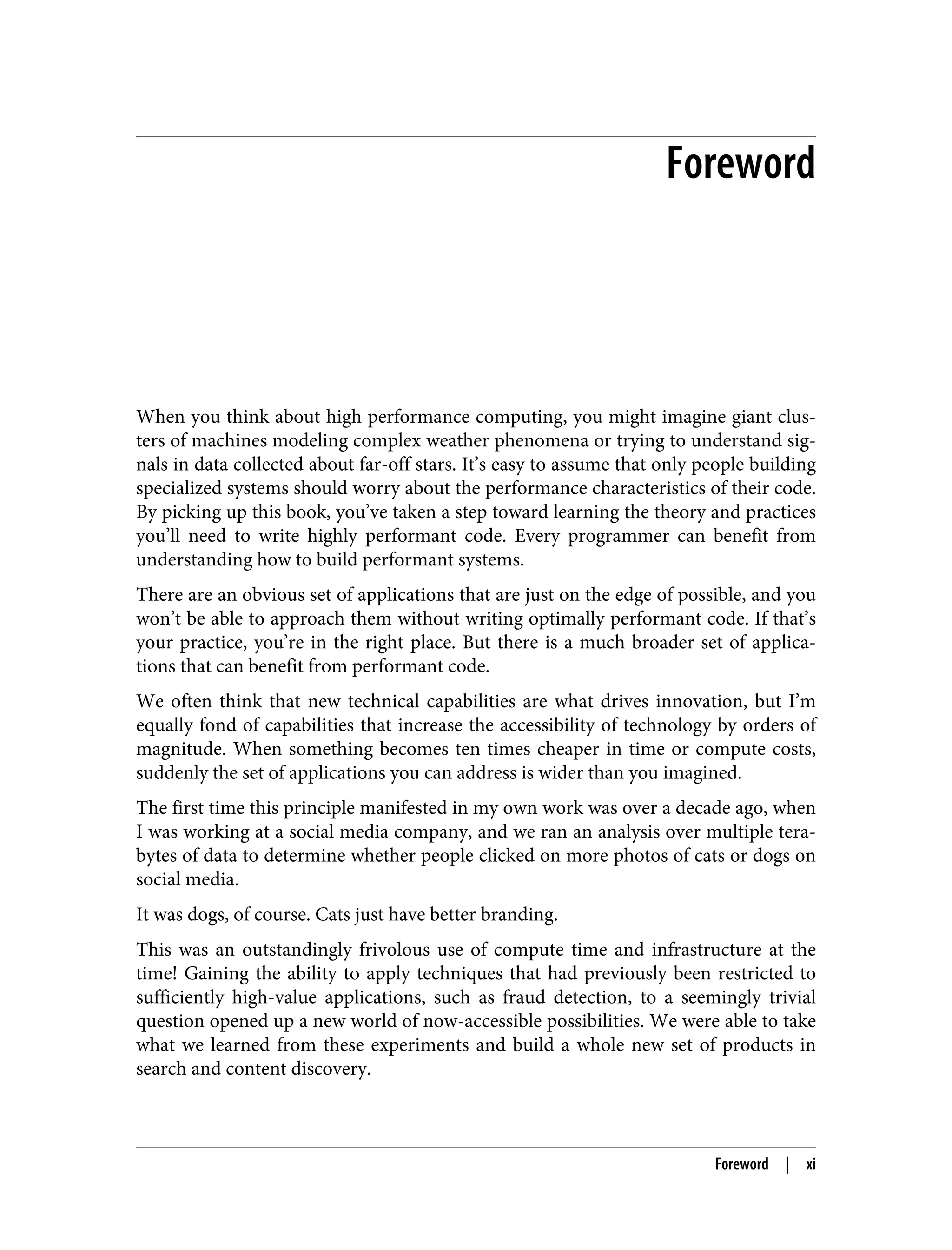 Foreword
When you think about high performance computing, you might imagine giant clus‐
ters of machines modeling complex weather phenomena or trying to understand sig‐
nals in data collected about far-off stars. It’s easy to assume that only people building
specialized systems should worry about the performance characteristics of their code.
By picking up this book, you’ve taken a step toward learning the theory and practices
you’ll need to write highly performant code. Every programmer can benefit from
understanding how to build performant systems.
There are an obvious set of applications that are just on the edge of possible, and you
won’t be able to approach them without writing optimally performant code. If that’s
your practice, you’re in the right place. But there is a much broader set of applica‐
tions that can benefit from performant code.
We often think that new technical capabilities are what drives innovation, but I’m
equally fond of capabilities that increase the accessibility of technology by orders of
magnitude. When something becomes ten times cheaper in time or compute costs,
suddenly the set of applications you can address is wider than you imagined.
The first time this principle manifested in my own work was over a decade ago, when
I was working at a social media company, and we ran an analysis over multiple tera‐
bytes of data to determine whether people clicked on more photos of cats or dogs on
social media.
It was dogs, of course. Cats just have better branding.
This was an outstandingly frivolous use of compute time and infrastructure at the
time! Gaining the ability to apply techniques that had previously been restricted to
sufficiently high-value applications, such as fraud detection, to a seemingly trivial
question opened up a new world of now-accessible possibilities. We were able to take
what we learned from these experiments and build a whole new set of products in
search and content discovery.
Foreword | xi
 