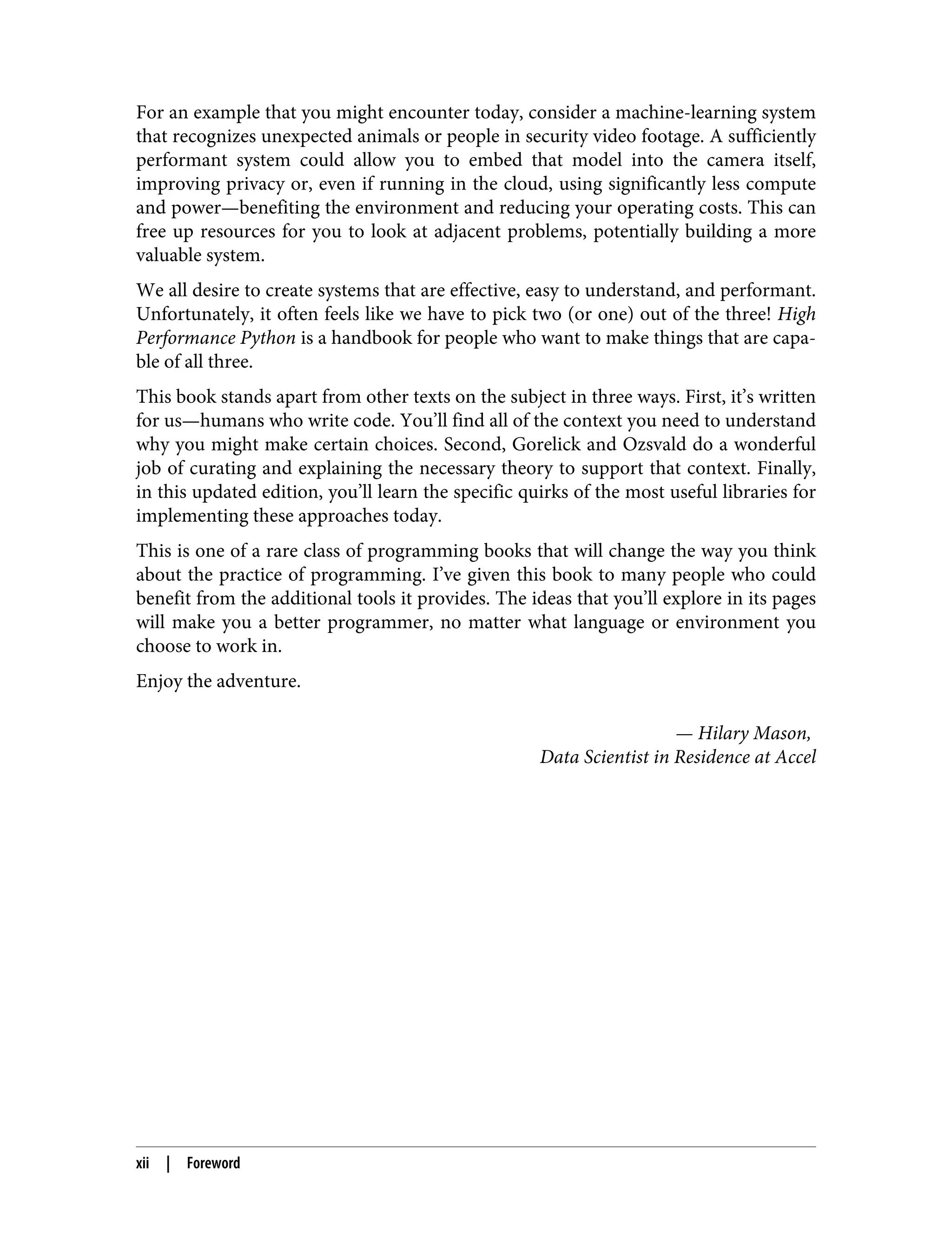 For an example that you might encounter today, consider a machine-learning system
that recognizes unexpected animals or people in security video footage. A sufficiently
performant system could allow you to embed that model into the camera itself,
improving privacy or, even if running in the cloud, using significantly less compute
and power—benefiting the environment and reducing your operating costs. This can
free up resources for you to look at adjacent problems, potentially building a more
valuable system.
We all desire to create systems that are effective, easy to understand, and performant.
Unfortunately, it often feels like we have to pick two (or one) out of the three! High
Performance Python is a handbook for people who want to make things that are capa‐
ble of all three.
This book stands apart from other texts on the subject in three ways. First, it’s written
for us—humans who write code. You’ll find all of the context you need to understand
why you might make certain choices. Second, Gorelick and Ozsvald do a wonderful
job of curating and explaining the necessary theory to support that context. Finally,
in this updated edition, you’ll learn the specific quirks of the most useful libraries for
implementing these approaches today.
This is one of a rare class of programming books that will change the way you think
about the practice of programming. I’ve given this book to many people who could
benefit from the additional tools it provides. The ideas that you’ll explore in its pages
will make you a better programmer, no matter what language or environment you
choose to work in.
Enjoy the adventure.
— Hilary Mason,
Data Scientist in Residence at Accel
xii | Foreword
 