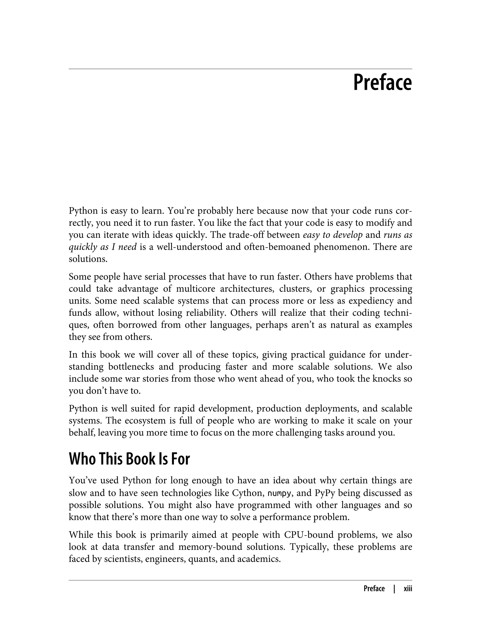 Preface
Python is easy to learn. You’re probably here because now that your code runs cor‐
rectly, you need it to run faster. You like the fact that your code is easy to modify and
you can iterate with ideas quickly. The trade-off between easy to develop and runs as
quickly as I need is a well-understood and often-bemoaned phenomenon. There are
solutions.
Some people have serial processes that have to run faster. Others have problems that
could take advantage of multicore architectures, clusters, or graphics processing
units. Some need scalable systems that can process more or less as expediency and
funds allow, without losing reliability. Others will realize that their coding techni‐
ques, often borrowed from other languages, perhaps aren’t as natural as examples
they see from others.
In this book we will cover all of these topics, giving practical guidance for under‐
standing bottlenecks and producing faster and more scalable solutions. We also
include some war stories from those who went ahead of you, who took the knocks so
you don’t have to.
Python is well suited for rapid development, production deployments, and scalable
systems. The ecosystem is full of people who are working to make it scale on your
behalf, leaving you more time to focus on the more challenging tasks around you.
Who This Book Is For
You’ve used Python for long enough to have an idea about why certain things are
slow and to have seen technologies like Cython, numpy, and PyPy being discussed as
possible solutions. You might also have programmed with other languages and so
know that there’s more than one way to solve a performance problem.
While this book is primarily aimed at people with CPU-bound problems, we also
look at data transfer and memory-bound solutions. Typically, these problems are
faced by scientists, engineers, quants, and academics.
Preface | xiii
 
