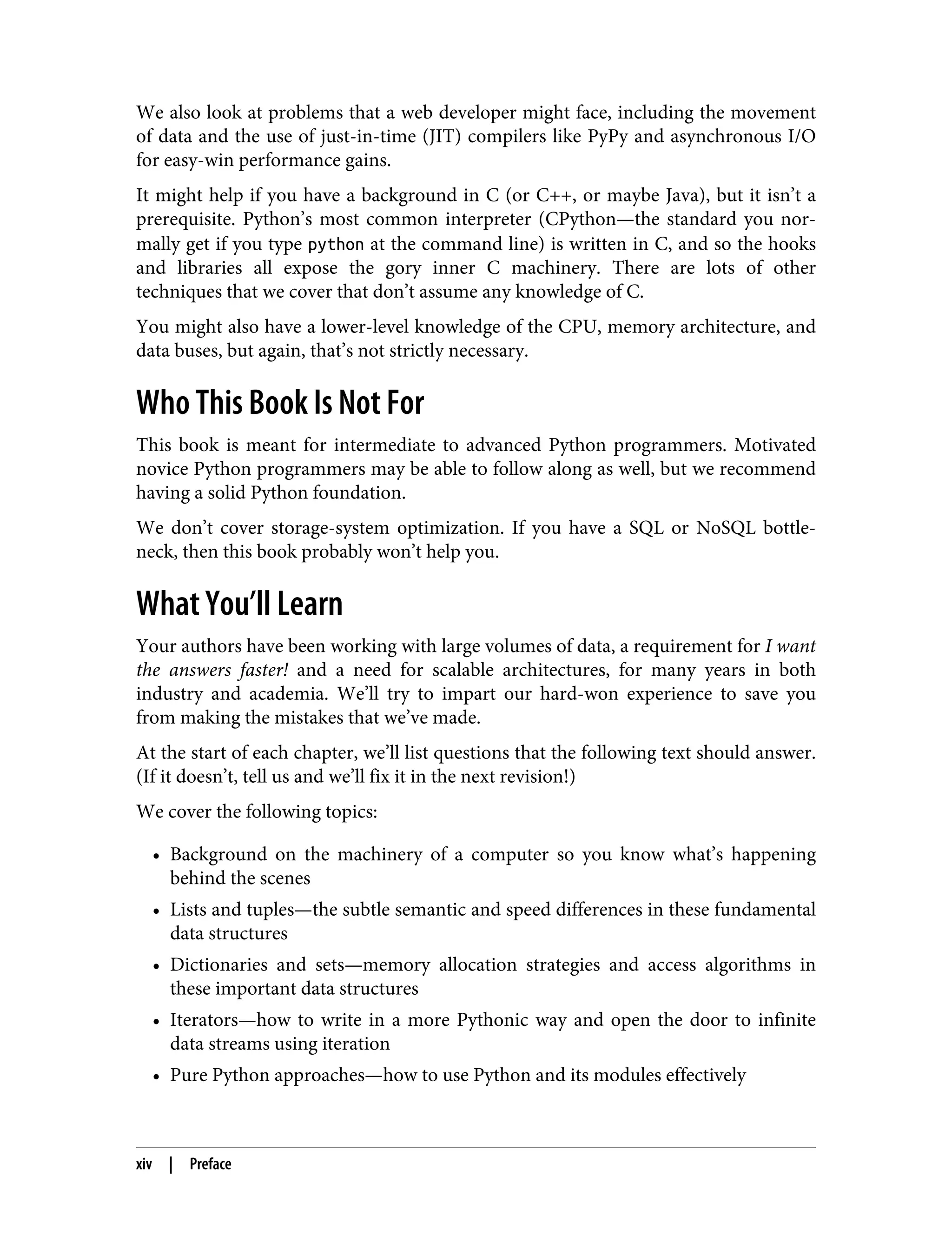We also look at problems that a web developer might face, including the movement
of data and the use of just-in-time (JIT) compilers like PyPy and asynchronous I/O
for easy-win performance gains.
It might help if you have a background in C (or C++, or maybe Java), but it isn’t a
prerequisite. Python’s most common interpreter (CPython—the standard you nor‐
mally get if you type python at the command line) is written in C, and so the hooks
and libraries all expose the gory inner C machinery. There are lots of other
techniques that we cover that don’t assume any knowledge of C.
You might also have a lower-level knowledge of the CPU, memory architecture, and
data buses, but again, that’s not strictly necessary.
Who This Book Is Not For
This book is meant for intermediate to advanced Python programmers. Motivated
novice Python programmers may be able to follow along as well, but we recommend
having a solid Python foundation.
We don’t cover storage-system optimization. If you have a SQL or NoSQL bottle‐
neck, then this book probably won’t help you.
What You’ll Learn
Your authors have been working with large volumes of data, a requirement for I want
the answers faster! and a need for scalable architectures, for many years in both
industry and academia. We’ll try to impart our hard-won experience to save you
from making the mistakes that we’ve made.
At the start of each chapter, we’ll list questions that the following text should answer.
(If it doesn’t, tell us and we’ll fix it in the next revision!)
We cover the following topics:
• Background on the machinery of a computer so you know what’s happening
behind the scenes
• Lists and tuples—the subtle semantic and speed differences in these fundamental
data structures
• Dictionaries and sets—memory allocation strategies and access algorithms in
these important data structures
• Iterators—how to write in a more Pythonic way and open the door to infinite
data streams using iteration
• Pure Python approaches—how to use Python and its modules effectively
xiv | Preface
 