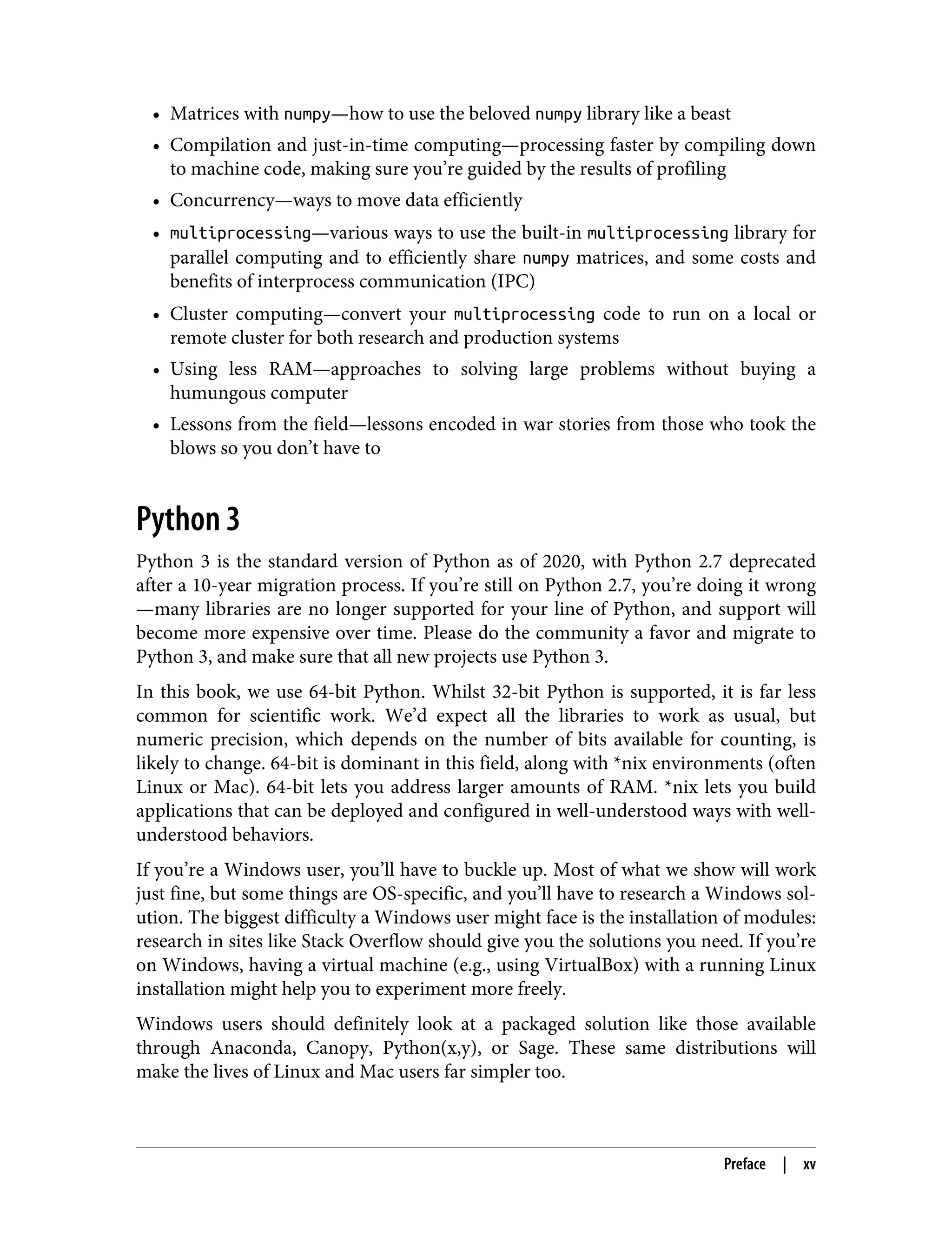 • Matrices with numpy—how to use the beloved numpy library like a beast
• Compilation and just-in-time computing—processing faster by compiling down
to machine code, making sure you’re guided by the results of profiling
• Concurrency—ways to move data efficiently
• multiprocessing—various ways to use the built-in multiprocessing library for
parallel computing and to efficiently share numpy matrices, and some costs and
benefits of interprocess communication (IPC)
• Cluster computing—convert your multiprocessing code to run on a local or
remote cluster for both research and production systems
• Using less RAM—approaches to solving large problems without buying a
humungous computer
• Lessons from the field—lessons encoded in war stories from those who took the
blows so you don’t have to
Python 3
Python 3 is the standard version of Python as of 2020, with Python 2.7 deprecated
after a 10-year migration process. If you’re still on Python 2.7, you’re doing it wrong
—many libraries are no longer supported for your line of Python, and support will
become more expensive over time. Please do the community a favor and migrate to
Python 3, and make sure that all new projects use Python 3.
In this book, we use 64-bit Python. Whilst 32-bit Python is supported, it is far less
common for scientific work. We’d expect all the libraries to work as usual, but
numeric precision, which depends on the number of bits available for counting, is
likely to change. 64-bit is dominant in this field, along with *nix environments (often
Linux or Mac). 64-bit lets you address larger amounts of RAM. *nix lets you build
applications that can be deployed and configured in well-understood ways with well-
understood behaviors.
If you’re a Windows user, you’ll have to buckle up. Most of what we show will work
just fine, but some things are OS-specific, and you’ll have to research a Windows sol‐
ution. The biggest difficulty a Windows user might face is the installation of modules:
research in sites like Stack Overflow should give you the solutions you need. If you’re
on Windows, having a virtual machine (e.g., using VirtualBox) with a running Linux
installation might help you to experiment more freely.
Windows users should definitely look at a packaged solution like those available
through Anaconda, Canopy, Python(x,y), or Sage. These same distributions will
make the lives of Linux and Mac users far simpler too.
Preface | xv
 