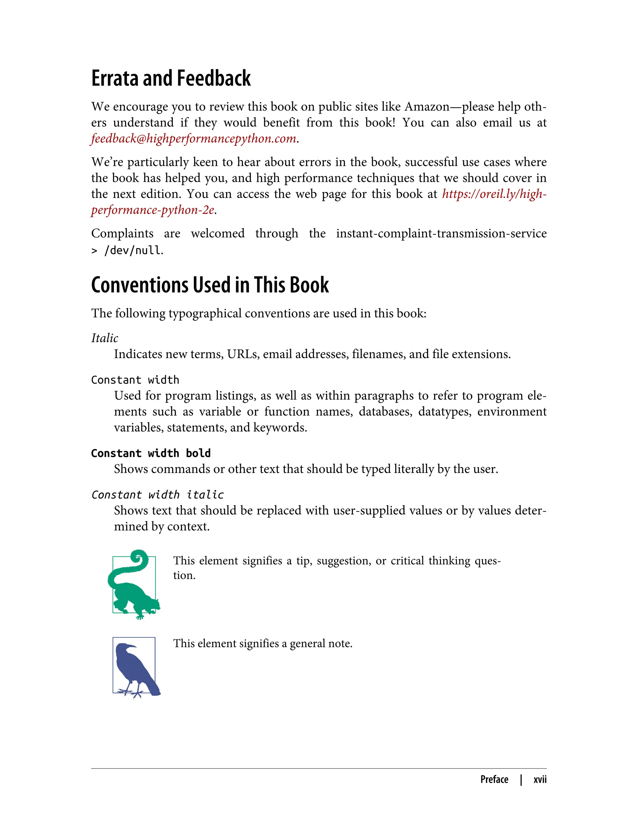 Errata and Feedback
We encourage you to review this book on public sites like Amazon—please help oth‐
ers understand if they would benefit from this book! You can also email us at
feedback@highperformancepython.com.
We’re particularly keen to hear about errors in the book, successful use cases where
the book has helped you, and high performance techniques that we should cover in
the next edition. You can access the web page for this book at https://oreil.ly/high-
performance-python-2e.
Complaints are welcomed through the instant-complaint-transmission-service
> /dev/null.
Conventions Used in This Book
The following typographical conventions are used in this book:
Italic
Indicates new terms, URLs, email addresses, filenames, and file extensions.
Constant width
Used for program listings, as well as within paragraphs to refer to program ele‐
ments such as variable or function names, databases, datatypes, environment
variables, statements, and keywords.
Constant width bold
Shows commands or other text that should be typed literally by the user.
Constant width italic
Shows text that should be replaced with user-supplied values or by values deter‐
mined by context.
This element signifies a tip, suggestion, or critical thinking ques‐
tion.
This element signifies a general note.
Preface | xvii
 