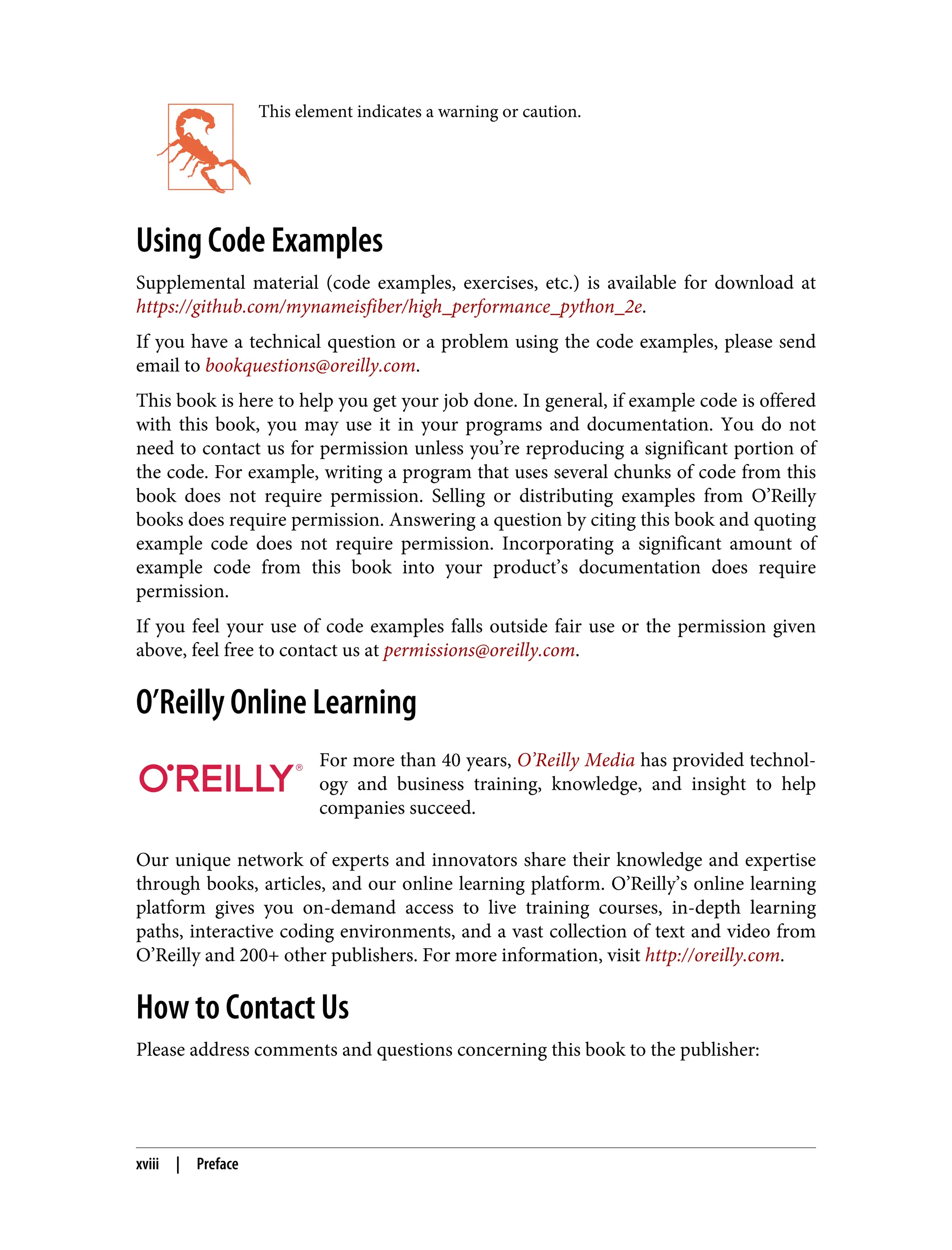 This element indicates a warning or caution.
Using Code Examples
Supplemental material (code examples, exercises, etc.) is available for download at
https://github.com/mynameisfiber/high_performance_python_2e.
If you have a technical question or a problem using the code examples, please send
email to bookquestions@oreilly.com.
This book is here to help you get your job done. In general, if example code is offered
with this book, you may use it in your programs and documentation. You do not
need to contact us for permission unless you’re reproducing a significant portion of
the code. For example, writing a program that uses several chunks of code from this
book does not require permission. Selling or distributing examples from O’Reilly
books does require permission. Answering a question by citing this book and quoting
example code does not require permission. Incorporating a significant amount of
example code from this book into your product’s documentation does require
permission.
If you feel your use of code examples falls outside fair use or the permission given
above, feel free to contact us at permissions@oreilly.com.
O’Reilly Online Learning
For more than 40 years, O’Reilly Media has provided technol‐
ogy and business training, knowledge, and insight to help
companies succeed.
Our unique network of experts and innovators share their knowledge and expertise
through books, articles, and our online learning platform. O’Reilly’s online learning
platform gives you on-demand access to live training courses, in-depth learning
paths, interactive coding environments, and a vast collection of text and video from
O’Reilly and 200+ other publishers. For more information, visit http://oreilly.com.
How to Contact Us
Please address comments and questions concerning this book to the publisher:
xviii | Preface
 