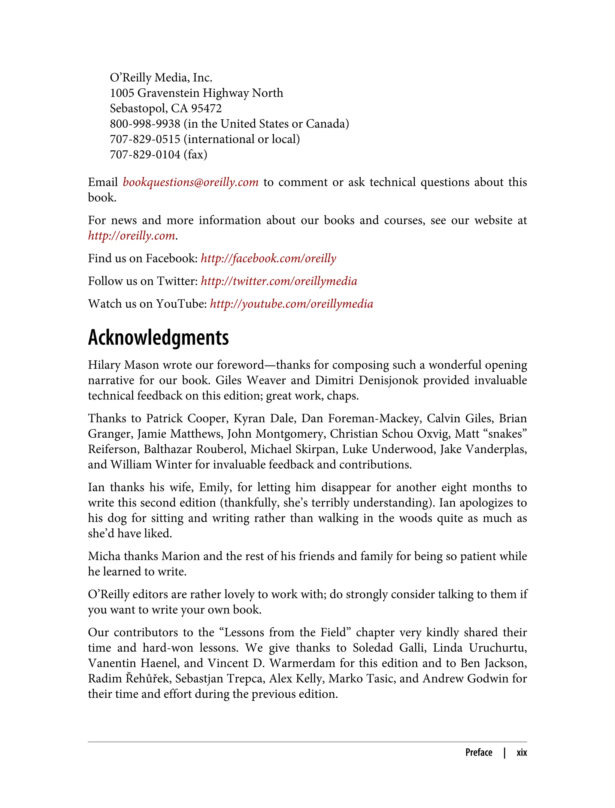 O’Reilly Media, Inc.
1005 Gravenstein Highway North
Sebastopol, CA 95472
800-998-9938 (in the United States or Canada)
707-829-0515 (international or local)
707-829-0104 (fax)
Email bookquestions@oreilly.com to comment or ask technical questions about this
book.
For news and more information about our books and courses, see our website at
http://oreilly.com.
Find us on Facebook: http://facebook.com/oreilly
Follow us on Twitter: http://twitter.com/oreillymedia
Watch us on YouTube: http://youtube.com/oreillymedia
Acknowledgments
Hilary Mason wrote our foreword—thanks for composing such a wonderful opening
narrative for our book. Giles Weaver and Dimitri Denisjonok provided invaluable
technical feedback on this edition; great work, chaps.
Thanks to Patrick Cooper, Kyran Dale, Dan Foreman-Mackey, Calvin Giles, Brian
Granger, Jamie Matthews, John Montgomery, Christian Schou Oxvig, Matt “snakes”
Reiferson, Balthazar Rouberol, Michael Skirpan, Luke Underwood, Jake Vanderplas,
and William Winter for invaluable feedback and contributions.
Ian thanks his wife, Emily, for letting him disappear for another eight months to
write this second edition (thankfully, she’s terribly understanding). Ian apologizes to
his dog for sitting and writing rather than walking in the woods quite as much as
she’d have liked.
Micha thanks Marion and the rest of his friends and family for being so patient while
he learned to write.
O’Reilly editors are rather lovely to work with; do strongly consider talking to them if
you want to write your own book.
Our contributors to the “Lessons from the Field” chapter very kindly shared their
time and hard-won lessons. We give thanks to Soledad Galli, Linda Uruchurtu,
Vanentin Haenel, and Vincent D. Warmerdam for this edition and to Ben Jackson,
Radim Řehůřek, Sebastjan Trepca, Alex Kelly, Marko Tasic, and Andrew Godwin for
their time and effort during the previous edition.
Preface | xix
 