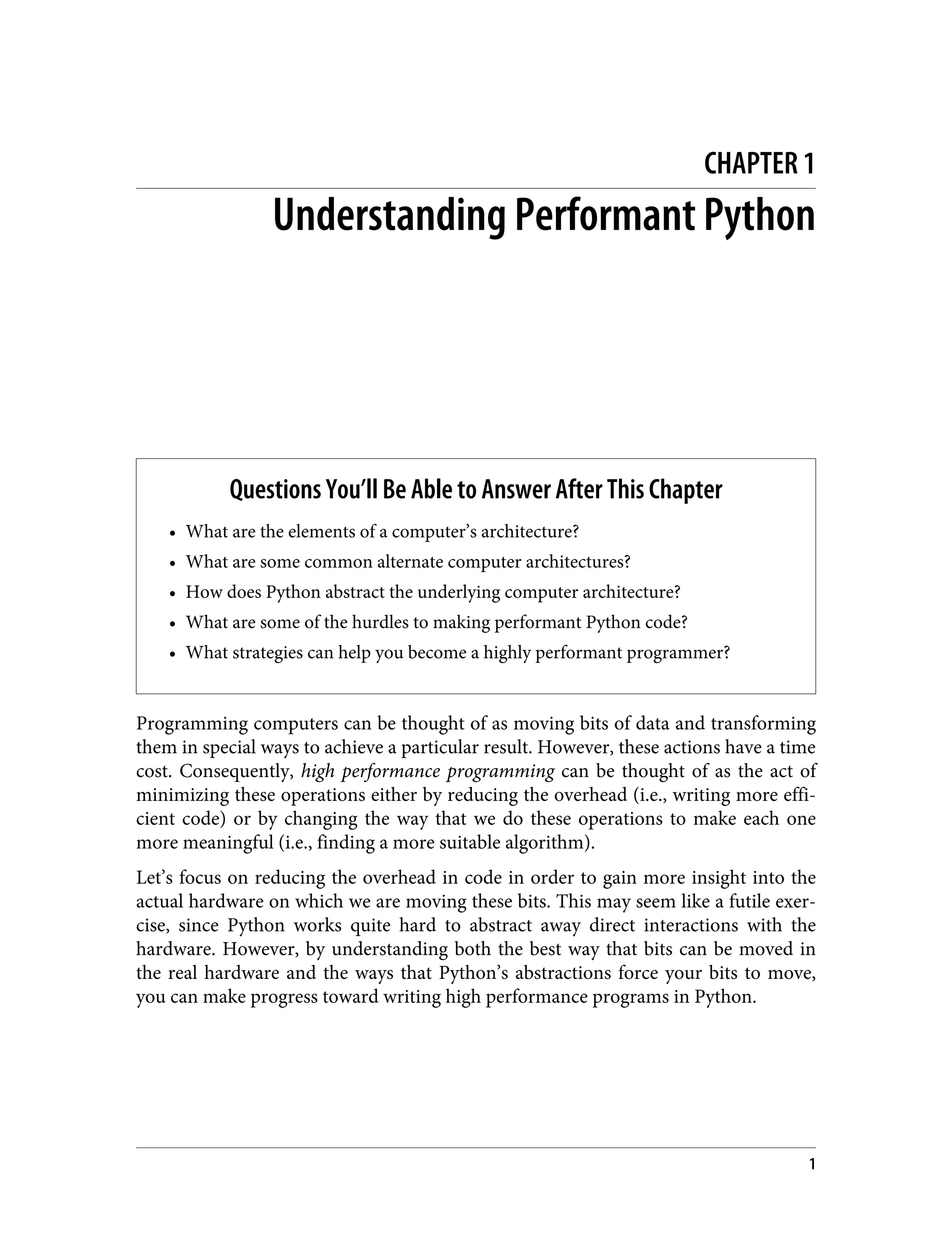 CHAPTER 1
Understanding Performant Python
Questions You’ll Be Able to Answer After This Chapter
• What are the elements of a computer’s architecture?
• What are some common alternate computer architectures?
• How does Python abstract the underlying computer architecture?
• What are some of the hurdles to making performant Python code?
• What strategies can help you become a highly performant programmer?
Programming computers can be thought of as moving bits of data and transforming
them in special ways to achieve a particular result. However, these actions have a time
cost. Consequently, high performance programming can be thought of as the act of
minimizing these operations either by reducing the overhead (i.e., writing more effi‐
cient code) or by changing the way that we do these operations to make each one
more meaningful (i.e., finding a more suitable algorithm).
Let’s focus on reducing the overhead in code in order to gain more insight into the
actual hardware on which we are moving these bits. This may seem like a futile exer‐
cise, since Python works quite hard to abstract away direct interactions with the
hardware. However, by understanding both the best way that bits can be moved in
the real hardware and the ways that Python’s abstractions force your bits to move,
you can make progress toward writing high performance programs in Python.
1
 