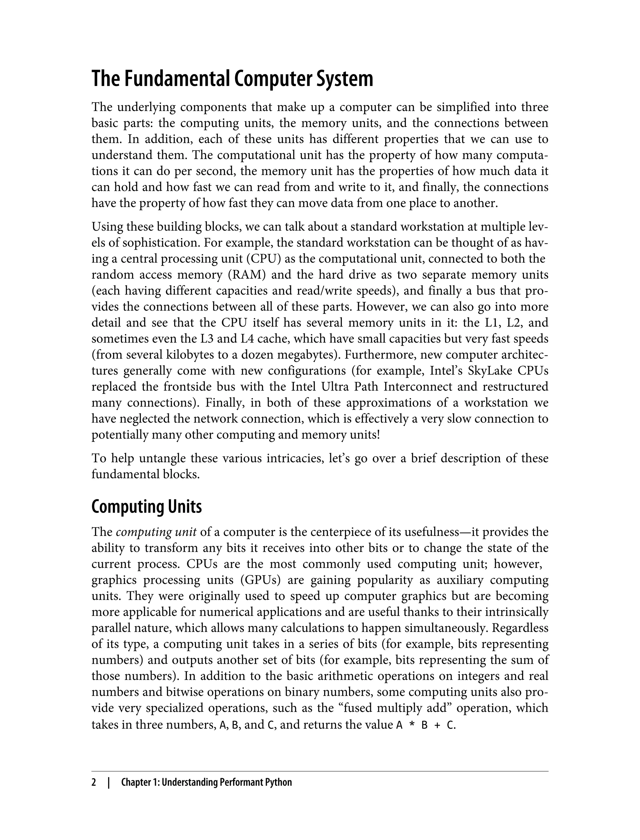 The Fundamental Computer System
The underlying components that make up a computer can be simplified into three
basic parts: the computing units, the memory units, and the connections between
them. In addition, each of these units has different properties that we can use to
understand them. The computational unit has the property of how many computa‐
tions it can do per second, the memory unit has the properties of how much data it
can hold and how fast we can read from and write to it, and finally, the connections
have the property of how fast they can move data from one place to another.
Using these building blocks, we can talk about a standard workstation at multiple lev‐
els of sophistication. For example, the standard workstation can be thought of as hav‐
ing a central processing unit (CPU) as the computational unit, connected to both the
random access memory (RAM) and the hard drive as two separate memory units
(each having different capacities and read/write speeds), and finally a bus that pro‐
vides the connections between all of these parts. However, we can also go into more
detail and see that the CPU itself has several memory units in it: the L1, L2, and
sometimes even the L3 and L4 cache, which have small capacities but very fast speeds
(from several kilobytes to a dozen megabytes). Furthermore, new computer architec‐
tures generally come with new configurations (for example, Intel’s SkyLake CPUs
replaced the frontside bus with the Intel Ultra Path Interconnect and restructured
many connections). Finally, in both of these approximations of a workstation we
have neglected the network connection, which is effectively a very slow connection to
potentially many other computing and memory units!
To help untangle these various intricacies, let’s go over a brief description of these
fundamental blocks.
Computing Units
The computing unit of a computer is the centerpiece of its usefulness—it provides the
ability to transform any bits it receives into other bits or to change the state of the
current process. CPUs are the most commonly used computing unit; however,
graphics processing units (GPUs) are gaining popularity as auxiliary computing
units. They were originally used to speed up computer graphics but are becoming
more applicable for numerical applications and are useful thanks to their intrinsically
parallel nature, which allows many calculations to happen simultaneously. Regardless
of its type, a computing unit takes in a series of bits (for example, bits representing
numbers) and outputs another set of bits (for example, bits representing the sum of
those numbers). In addition to the basic arithmetic operations on integers and real
numbers and bitwise operations on binary numbers, some computing units also pro‐
vide very specialized operations, such as the “fused multiply add” operation, which
takes in three numbers, A, B, and C, and returns the value A * B + C.
2 | Chapter 1: Understanding Performant Python
 