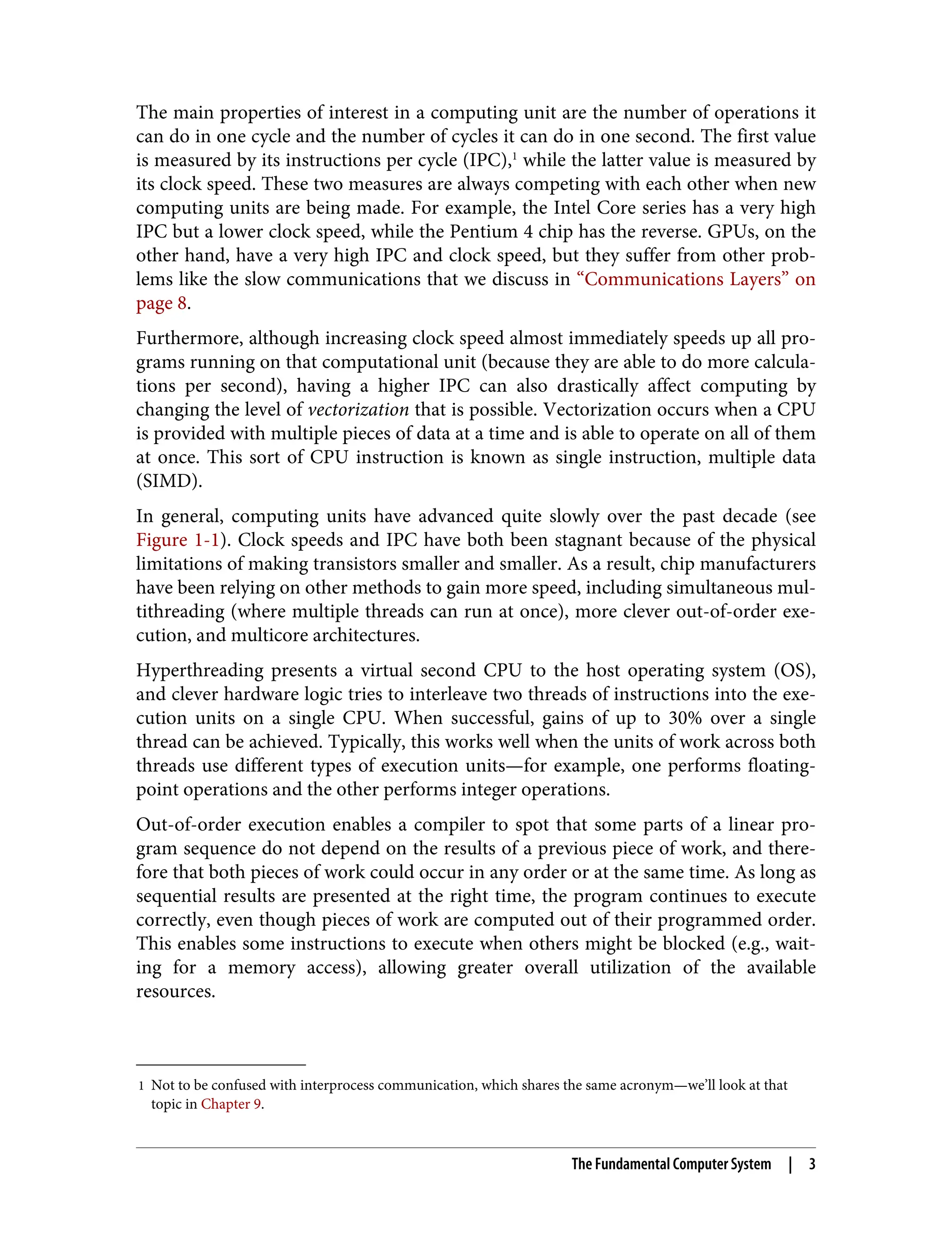 1 Not to be confused with interprocess communication, which shares the same acronym—we’ll look at that
topic in Chapter 9.
The main properties of interest in a computing unit are the number of operations it
can do in one cycle and the number of cycles it can do in one second. The first value
is measured by its instructions per cycle (IPC),1
while the latter value is measured by
its clock speed. These two measures are always competing with each other when new
computing units are being made. For example, the Intel Core series has a very high
IPC but a lower clock speed, while the Pentium 4 chip has the reverse. GPUs, on the
other hand, have a very high IPC and clock speed, but they suffer from other prob‐
lems like the slow communications that we discuss in “Communications Layers” on
page 8.
Furthermore, although increasing clock speed almost immediately speeds up all pro‐
grams running on that computational unit (because they are able to do more calcula‐
tions per second), having a higher IPC can also drastically affect computing by
changing the level of vectorization that is possible. Vectorization occurs when a CPU
is provided with multiple pieces of data at a time and is able to operate on all of them
at once. This sort of CPU instruction is known as single instruction, multiple data
(SIMD).
In general, computing units have advanced quite slowly over the past decade (see
Figure 1-1). Clock speeds and IPC have both been stagnant because of the physical
limitations of making transistors smaller and smaller. As a result, chip manufacturers
have been relying on other methods to gain more speed, including simultaneous mul‐
tithreading (where multiple threads can run at once), more clever out-of-order exe‐
cution, and multicore architectures.
Hyperthreading presents a virtual second CPU to the host operating system (OS),
and clever hardware logic tries to interleave two threads of instructions into the exe‐
cution units on a single CPU. When successful, gains of up to 30% over a single
thread can be achieved. Typically, this works well when the units of work across both
threads use different types of execution units—for example, one performs floating-
point operations and the other performs integer operations.
Out-of-order execution enables a compiler to spot that some parts of a linear pro‐
gram sequence do not depend on the results of a previous piece of work, and there‐
fore that both pieces of work could occur in any order or at the same time. As long as
sequential results are presented at the right time, the program continues to execute
correctly, even though pieces of work are computed out of their programmed order.
This enables some instructions to execute when others might be blocked (e.g., wait‐
ing for a memory access), allowing greater overall utilization of the available
resources.
The Fundamental Computer System | 3
 