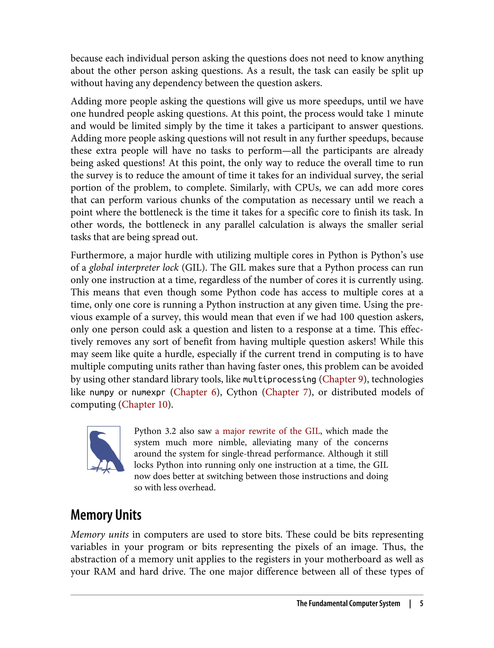 because each individual person asking the questions does not need to know anything
about the other person asking questions. As a result, the task can easily be split up
without having any dependency between the question askers.
Adding more people asking the questions will give us more speedups, until we have
one hundred people asking questions. At this point, the process would take 1 minute
and would be limited simply by the time it takes a participant to answer questions.
Adding more people asking questions will not result in any further speedups, because
these extra people will have no tasks to perform—all the participants are already
being asked questions! At this point, the only way to reduce the overall time to run
the survey is to reduce the amount of time it takes for an individual survey, the serial
portion of the problem, to complete. Similarly, with CPUs, we can add more cores
that can perform various chunks of the computation as necessary until we reach a
point where the bottleneck is the time it takes for a specific core to finish its task. In
other words, the bottleneck in any parallel calculation is always the smaller serial
tasks that are being spread out.
Furthermore, a major hurdle with utilizing multiple cores in Python is Python’s use
of a global interpreter lock (GIL). The GIL makes sure that a Python process can run
only one instruction at a time, regardless of the number of cores it is currently using.
This means that even though some Python code has access to multiple cores at a
time, only one core is running a Python instruction at any given time. Using the pre‐
vious example of a survey, this would mean that even if we had 100 question askers,
only one person could ask a question and listen to a response at a time. This effec‐
tively removes any sort of benefit from having multiple question askers! While this
may seem like quite a hurdle, especially if the current trend in computing is to have
multiple computing units rather than having faster ones, this problem can be avoided
by using other standard library tools, like multiprocessing (Chapter 9), technologies
like numpy or numexpr (Chapter 6), Cython (Chapter 7), or distributed models of
computing (Chapter 10).
Python 3.2 also saw a major rewrite of the GIL, which made the
system much more nimble, alleviating many of the concerns
around the system for single-thread performance. Although it still
locks Python into running only one instruction at a time, the GIL
now does better at switching between those instructions and doing
so with less overhead.
Memory Units
Memory units in computers are used to store bits. These could be bits representing
variables in your program or bits representing the pixels of an image. Thus, the
abstraction of a memory unit applies to the registers in your motherboard as well as
your RAM and hard drive. The one major difference between all of these types of
The Fundamental Computer System | 5
 