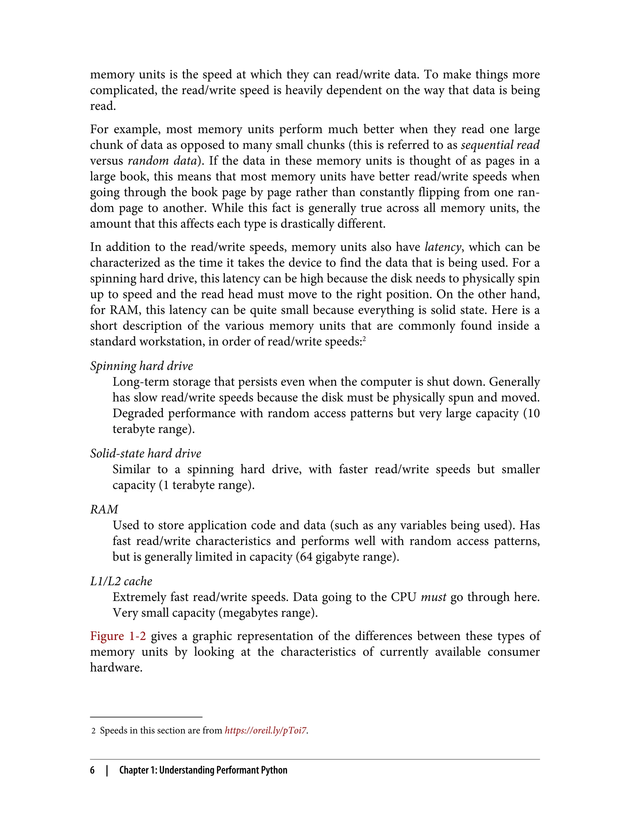 2 Speeds in this section are from https://oreil.ly/pToi7.
memory units is the speed at which they can read/write data. To make things more
complicated, the read/write speed is heavily dependent on the way that data is being
read.
For example, most memory units perform much better when they read one large
chunk of data as opposed to many small chunks (this is referred to as sequential read
versus random data). If the data in these memory units is thought of as pages in a
large book, this means that most memory units have better read/write speeds when
going through the book page by page rather than constantly flipping from one ran‐
dom page to another. While this fact is generally true across all memory units, the
amount that this affects each type is drastically different.
In addition to the read/write speeds, memory units also have latency, which can be
characterized as the time it takes the device to find the data that is being used. For a
spinning hard drive, this latency can be high because the disk needs to physically spin
up to speed and the read head must move to the right position. On the other hand,
for RAM, this latency can be quite small because everything is solid state. Here is a
short description of the various memory units that are commonly found inside a
standard workstation, in order of read/write speeds:2
Spinning hard drive
Long-term storage that persists even when the computer is shut down. Generally
has slow read/write speeds because the disk must be physically spun and moved.
Degraded performance with random access patterns but very large capacity (10
terabyte range).
Solid-state hard drive
Similar to a spinning hard drive, with faster read/write speeds but smaller
capacity (1 terabyte range).
RAM
Used to store application code and data (such as any variables being used). Has
fast read/write characteristics and performs well with random access patterns,
but is generally limited in capacity (64 gigabyte range).
L1/L2 cache
Extremely fast read/write speeds. Data going to the CPU must go through here.
Very small capacity (megabytes range).
Figure 1-2 gives a graphic representation of the differences between these types of
memory units by looking at the characteristics of currently available consumer
hardware.
6 | Chapter 1: Understanding Performant Python
 