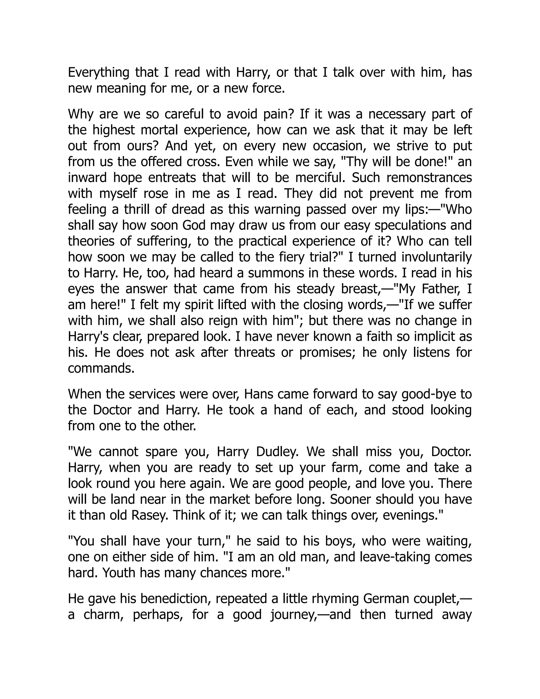 Everything that I read with Harry, or that I talk over with him, has
new meaning for me, or a new force.
Why are we so careful to avoid pain? If it was a necessary part of
the highest mortal experience, how can we ask that it may be left
out from ours? And yet, on every new occasion, we strive to put
from us the offered cross. Even while we say, "Thy will be done!" an
inward hope entreats that will to be merciful. Such remonstrances
with myself rose in me as I read. They did not prevent me from
feeling a thrill of dread as this warning passed over my lips:—"Who
shall say how soon God may draw us from our easy speculations and
theories of suffering, to the practical experience of it? Who can tell
how soon we may be called to the fiery trial?" I turned involuntarily
to Harry. He, too, had heard a summons in these words. I read in his
eyes the answer that came from his steady breast,—"My Father, I
am here!" I felt my spirit lifted with the closing words,—"If we suffer
with him, we shall also reign with him"; but there was no change in
Harry's clear, prepared look. I have never known a faith so implicit as
his. He does not ask after threats or promises; he only listens for
commands.
When the services were over, Hans came forward to say good-bye to
the Doctor and Harry. He took a hand of each, and stood looking
from one to the other.
"We cannot spare you, Harry Dudley. We shall miss you, Doctor.
Harry, when you are ready to set up your farm, come and take a
look round you here again. We are good people, and love you. There
will be land near in the market before long. Sooner should you have
it than old Rasey. Think of it; we can talk things over, evenings."
"You shall have your turn," he said to his boys, who were waiting,
one on either side of him. "I am an old man, and leave-taking comes
hard. Youth has many chances more."
He gave his benediction, repeated a little rhyming German couplet,—
a charm, perhaps, for a good journey,—and then turned away
 