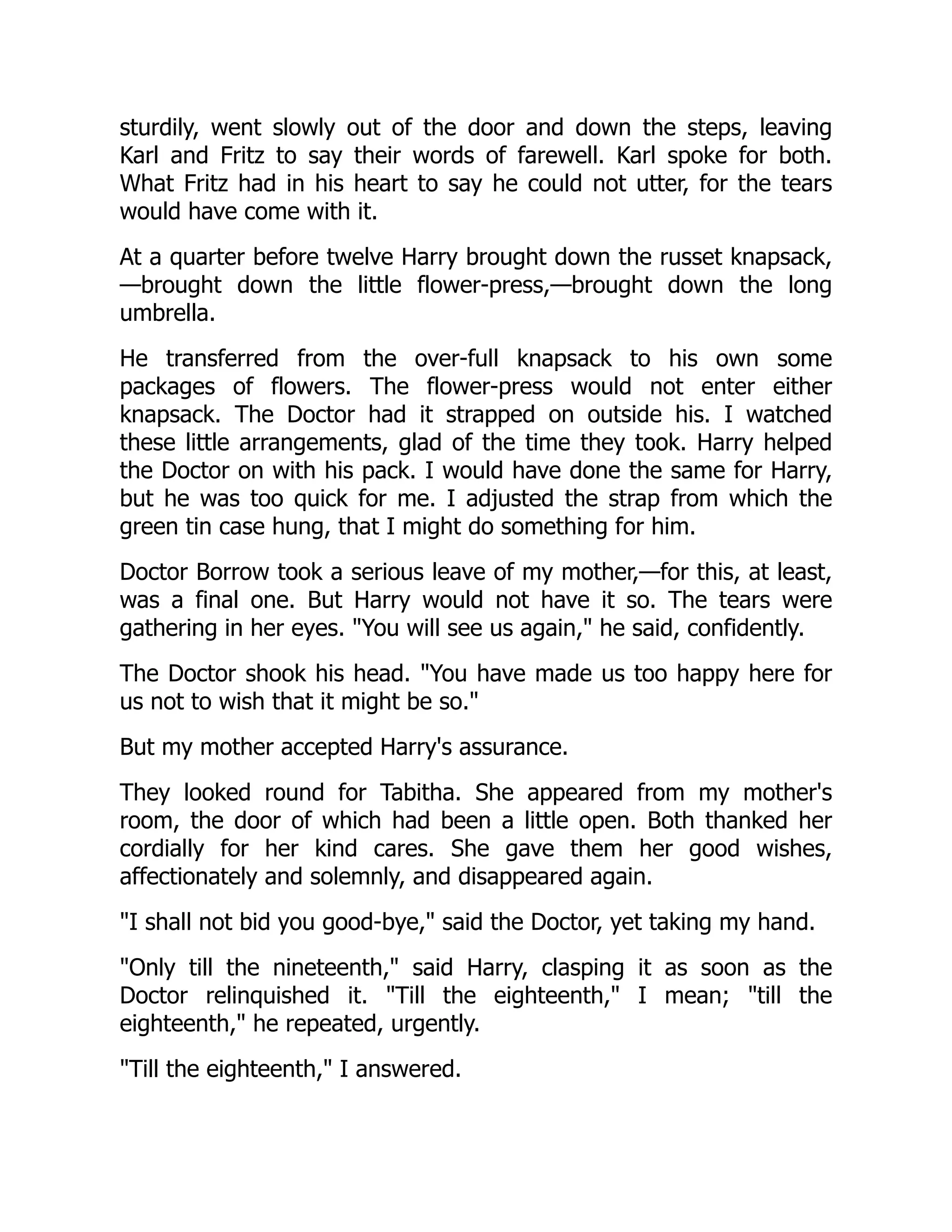 sturdily, went slowly out of the door and down the steps, leaving
Karl and Fritz to say their words of farewell. Karl spoke for both.
What Fritz had in his heart to say he could not utter, for the tears
would have come with it.
At a quarter before twelve Harry brought down the russet knapsack,
—brought down the little flower-press,—brought down the long
umbrella.
He transferred from the over-full knapsack to his own some
packages of flowers. The flower-press would not enter either
knapsack. The Doctor had it strapped on outside his. I watched
these little arrangements, glad of the time they took. Harry helped
the Doctor on with his pack. I would have done the same for Harry,
but he was too quick for me. I adjusted the strap from which the
green tin case hung, that I might do something for him.
Doctor Borrow took a serious leave of my mother,—for this, at least,
was a final one. But Harry would not have it so. The tears were
gathering in her eyes. "You will see us again," he said, confidently.
The Doctor shook his head. "You have made us too happy here for
us not to wish that it might be so."
But my mother accepted Harry's assurance.
They looked round for Tabitha. She appeared from my mother's
room, the door of which had been a little open. Both thanked her
cordially for her kind cares. She gave them her good wishes,
affectionately and solemnly, and disappeared again.
"I shall not bid you good-bye," said the Doctor, yet taking my hand.
"Only till the nineteenth," said Harry, clasping it as soon as the
Doctor relinquished it. "Till the eighteenth," I mean; "till the
eighteenth," he repeated, urgently.
"Till the eighteenth," I answered.
 
