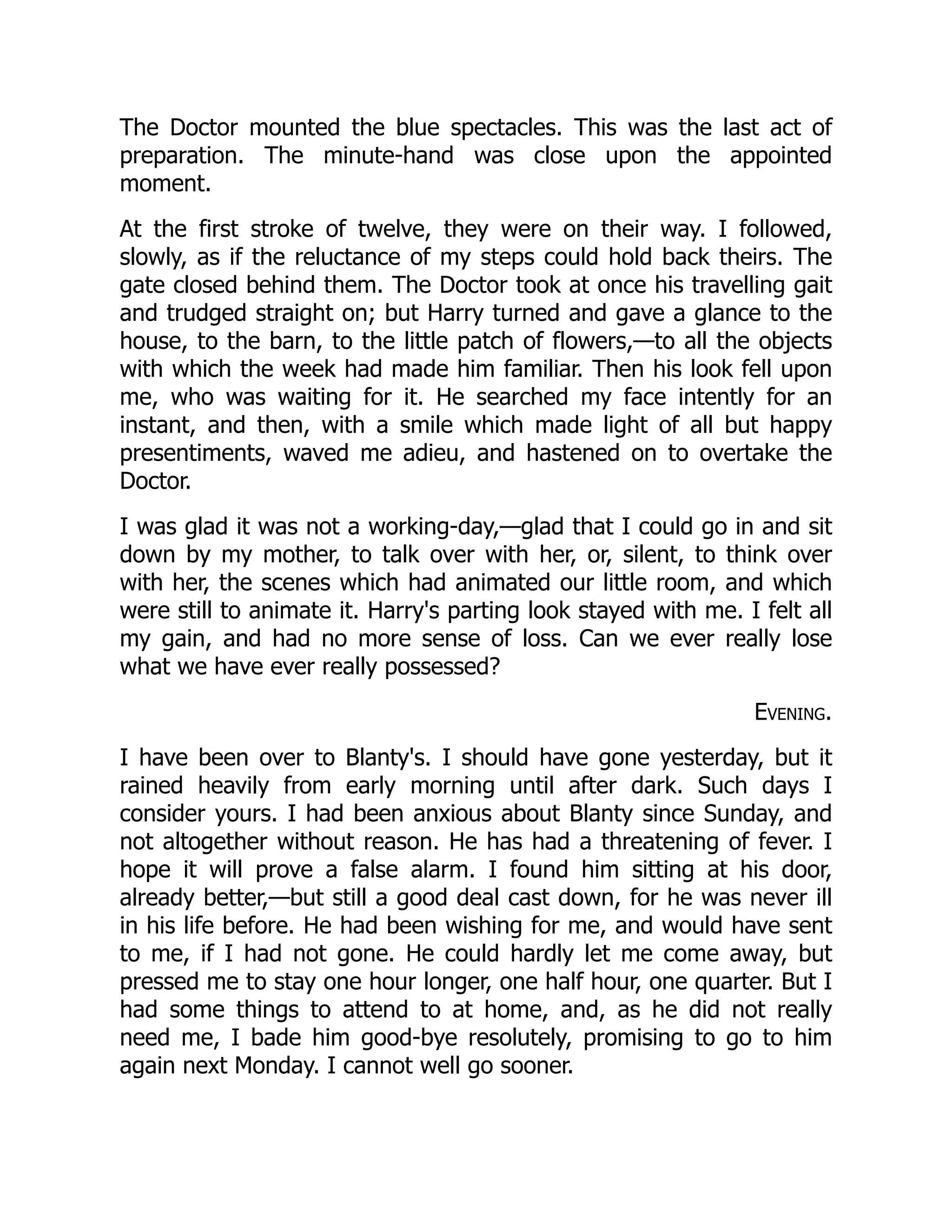 The Doctor mounted the blue spectacles. This was the last act of
preparation. The minute-hand was close upon the appointed
moment.
At the first stroke of twelve, they were on their way. I followed,
slowly, as if the reluctance of my steps could hold back theirs. The
gate closed behind them. The Doctor took at once his travelling gait
and trudged straight on; but Harry turned and gave a glance to the
house, to the barn, to the little patch of flowers,—to all the objects
with which the week had made him familiar. Then his look fell upon
me, who was waiting for it. He searched my face intently for an
instant, and then, with a smile which made light of all but happy
presentiments, waved me adieu, and hastened on to overtake the
Doctor.
I was glad it was not a working-day,—glad that I could go in and sit
down by my mother, to talk over with her, or, silent, to think over
with her, the scenes which had animated our little room, and which
were still to animate it. Harry's parting look stayed with me. I felt all
my gain, and had no more sense of loss. Can we ever really lose
what we have ever really possessed?
Evening.
I have been over to Blanty's. I should have gone yesterday, but it
rained heavily from early morning until after dark. Such days I
consider yours. I had been anxious about Blanty since Sunday, and
not altogether without reason. He has had a threatening of fever. I
hope it will prove a false alarm. I found him sitting at his door,
already better,—but still a good deal cast down, for he was never ill
in his life before. He had been wishing for me, and would have sent
to me, if I had not gone. He could hardly let me come away, but
pressed me to stay one hour longer, one half hour, one quarter. But I
had some things to attend to at home, and, as he did not really
need me, I bade him good-bye resolutely, promising to go to him
again next Monday. I cannot well go sooner.
 