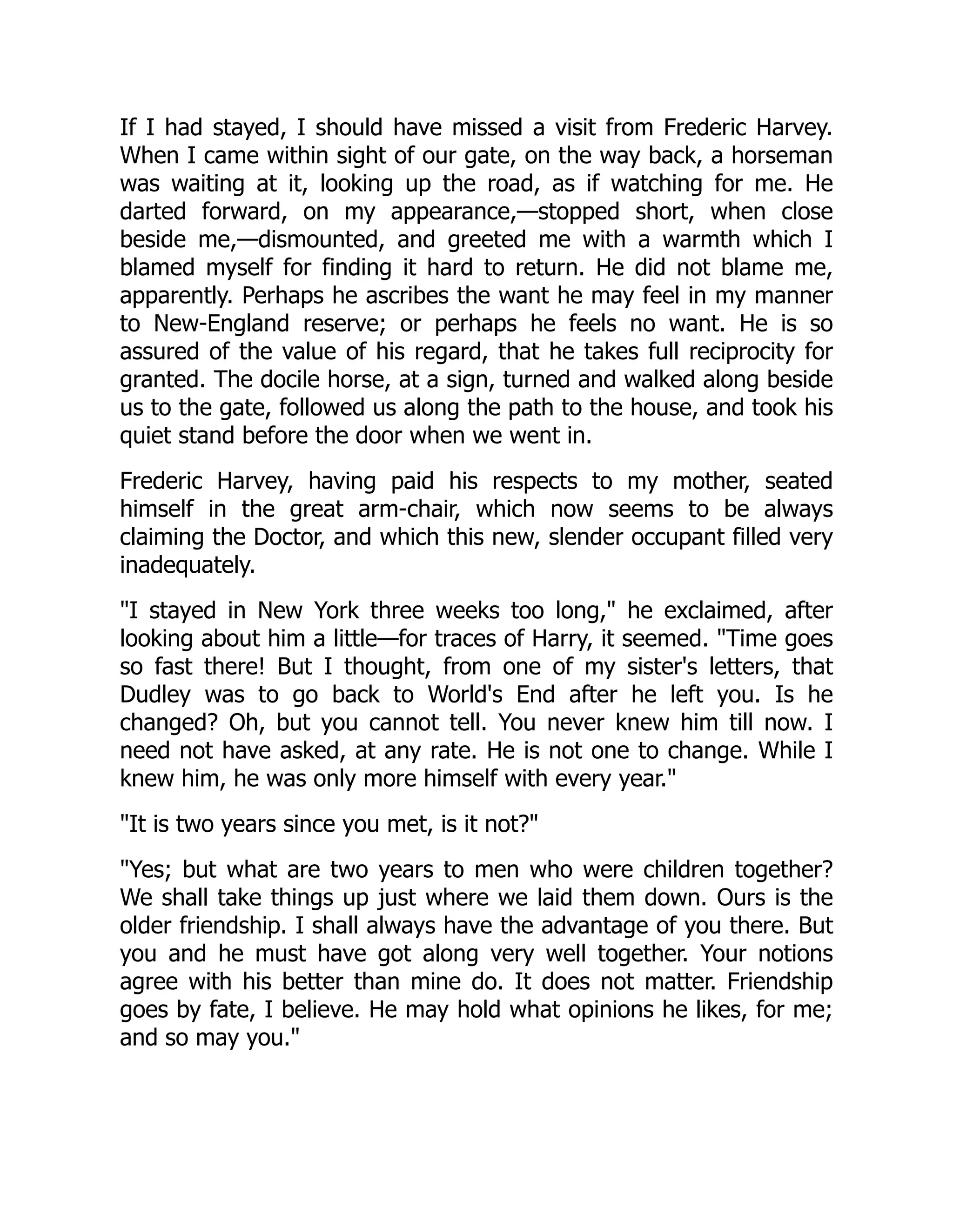 If I had stayed, I should have missed a visit from Frederic Harvey.
When I came within sight of our gate, on the way back, a horseman
was waiting at it, looking up the road, as if watching for me. He
darted forward, on my appearance,—stopped short, when close
beside me,—dismounted, and greeted me with a warmth which I
blamed myself for finding it hard to return. He did not blame me,
apparently. Perhaps he ascribes the want he may feel in my manner
to New-England reserve; or perhaps he feels no want. He is so
assured of the value of his regard, that he takes full reciprocity for
granted. The docile horse, at a sign, turned and walked along beside
us to the gate, followed us along the path to the house, and took his
quiet stand before the door when we went in.
Frederic Harvey, having paid his respects to my mother, seated
himself in the great arm-chair, which now seems to be always
claiming the Doctor, and which this new, slender occupant filled very
inadequately.
"I stayed in New York three weeks too long," he exclaimed, after
looking about him a little—for traces of Harry, it seemed. "Time goes
so fast there! But I thought, from one of my sister's letters, that
Dudley was to go back to World's End after he left you. Is he
changed? Oh, but you cannot tell. You never knew him till now. I
need not have asked, at any rate. He is not one to change. While I
knew him, he was only more himself with every year."
"It is two years since you met, is it not?"
"Yes; but what are two years to men who were children together?
We shall take things up just where we laid them down. Ours is the
older friendship. I shall always have the advantage of you there. But
you and he must have got along very well together. Your notions
agree with his better than mine do. It does not matter. Friendship
goes by fate, I believe. He may hold what opinions he likes, for me;
and so may you."
 