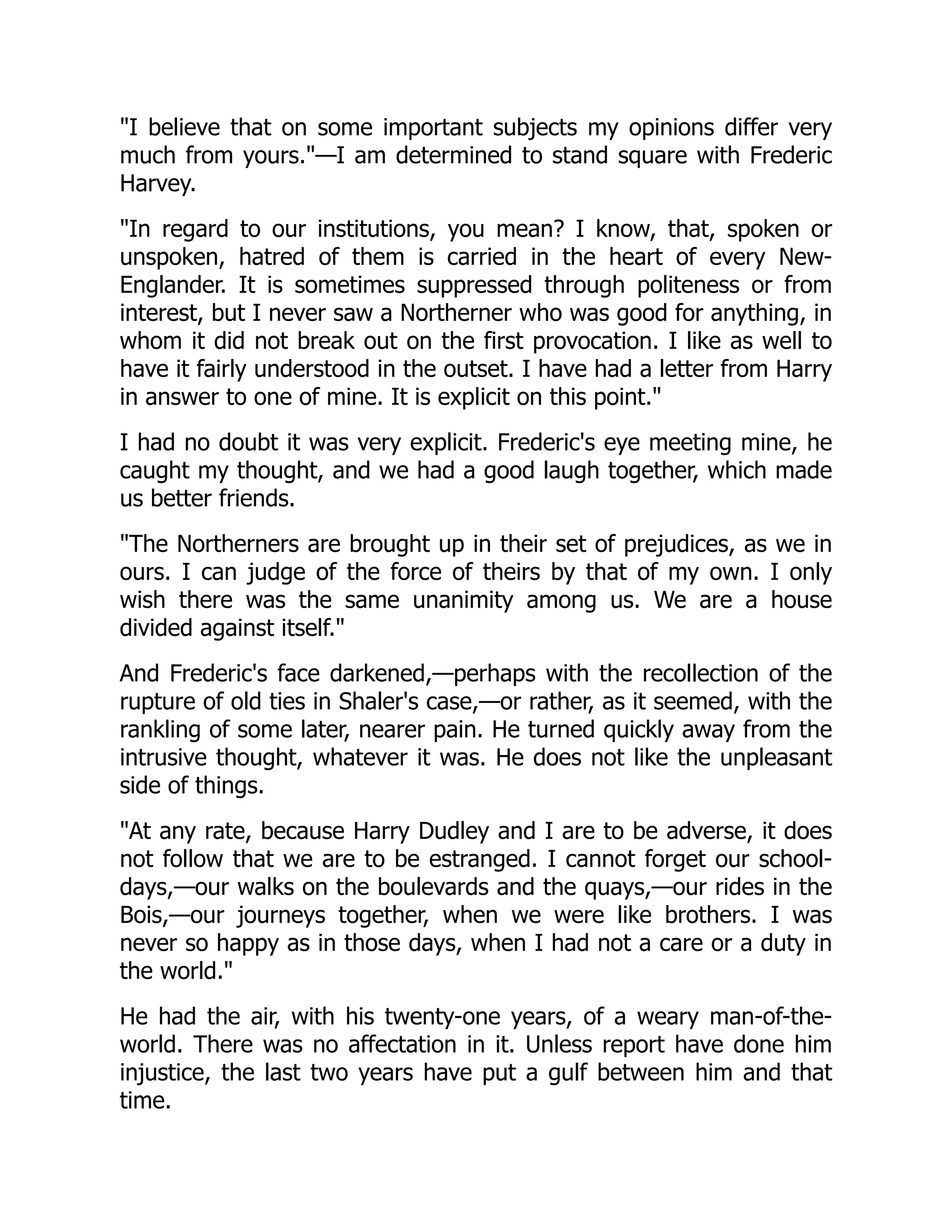 "I believe that on some important subjects my opinions differ very
much from yours."—I am determined to stand square with Frederic
Harvey.
"In regard to our institutions, you mean? I know, that, spoken or
unspoken, hatred of them is carried in the heart of every New-
Englander. It is sometimes suppressed through politeness or from
interest, but I never saw a Northerner who was good for anything, in
whom it did not break out on the first provocation. I like as well to
have it fairly understood in the outset. I have had a letter from Harry
in answer to one of mine. It is explicit on this point."
I had no doubt it was very explicit. Frederic's eye meeting mine, he
caught my thought, and we had a good laugh together, which made
us better friends.
"The Northerners are brought up in their set of prejudices, as we in
ours. I can judge of the force of theirs by that of my own. I only
wish there was the same unanimity among us. We are a house
divided against itself."
And Frederic's face darkened,—perhaps with the recollection of the
rupture of old ties in Shaler's case,—or rather, as it seemed, with the
rankling of some later, nearer pain. He turned quickly away from the
intrusive thought, whatever it was. He does not like the unpleasant
side of things.
"At any rate, because Harry Dudley and I are to be adverse, it does
not follow that we are to be estranged. I cannot forget our school-
days,—our walks on the boulevards and the quays,—our rides in the
Bois,—our journeys together, when we were like brothers. I was
never so happy as in those days, when I had not a care or a duty in
the world."
He had the air, with his twenty-one years, of a weary man-of-the-
world. There was no affectation in it. Unless report have done him
injustice, the last two years have put a gulf between him and that
time.
 