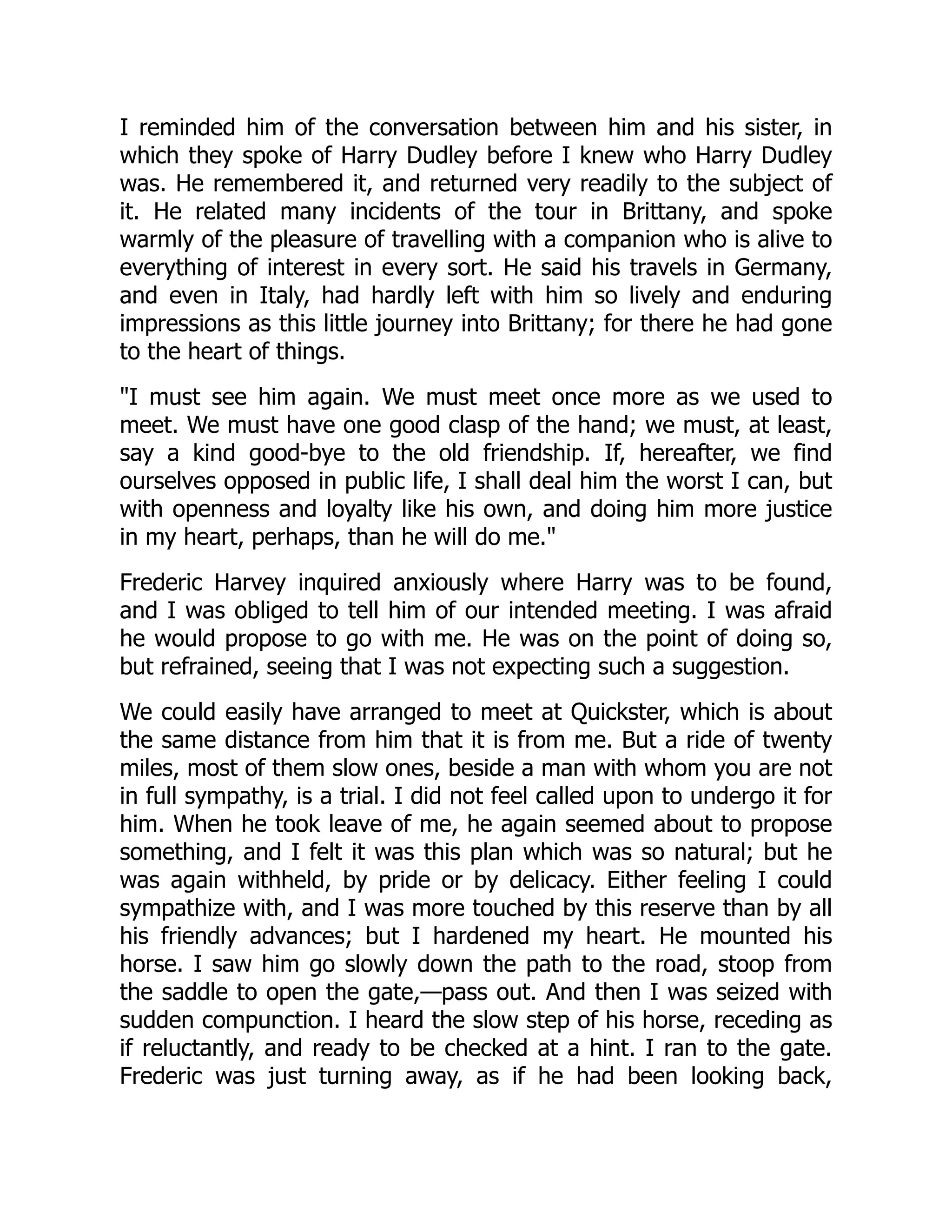 I reminded him of the conversation between him and his sister, in
which they spoke of Harry Dudley before I knew who Harry Dudley
was. He remembered it, and returned very readily to the subject of
it. He related many incidents of the tour in Brittany, and spoke
warmly of the pleasure of travelling with a companion who is alive to
everything of interest in every sort. He said his travels in Germany,
and even in Italy, had hardly left with him so lively and enduring
impressions as this little journey into Brittany; for there he had gone
to the heart of things.
"I must see him again. We must meet once more as we used to
meet. We must have one good clasp of the hand; we must, at least,
say a kind good-bye to the old friendship. If, hereafter, we find
ourselves opposed in public life, I shall deal him the worst I can, but
with openness and loyalty like his own, and doing him more justice
in my heart, perhaps, than he will do me."
Frederic Harvey inquired anxiously where Harry was to be found,
and I was obliged to tell him of our intended meeting. I was afraid
he would propose to go with me. He was on the point of doing so,
but refrained, seeing that I was not expecting such a suggestion.
We could easily have arranged to meet at Quickster, which is about
the same distance from him that it is from me. But a ride of twenty
miles, most of them slow ones, beside a man with whom you are not
in full sympathy, is a trial. I did not feel called upon to undergo it for
him. When he took leave of me, he again seemed about to propose
something, and I felt it was this plan which was so natural; but he
was again withheld, by pride or by delicacy. Either feeling I could
sympathize with, and I was more touched by this reserve than by all
his friendly advances; but I hardened my heart. He mounted his
horse. I saw him go slowly down the path to the road, stoop from
the saddle to open the gate,—pass out. And then I was seized with
sudden compunction. I heard the slow step of his horse, receding as
if reluctantly, and ready to be checked at a hint. I ran to the gate.
Frederic was just turning away, as if he had been looking back,
 
