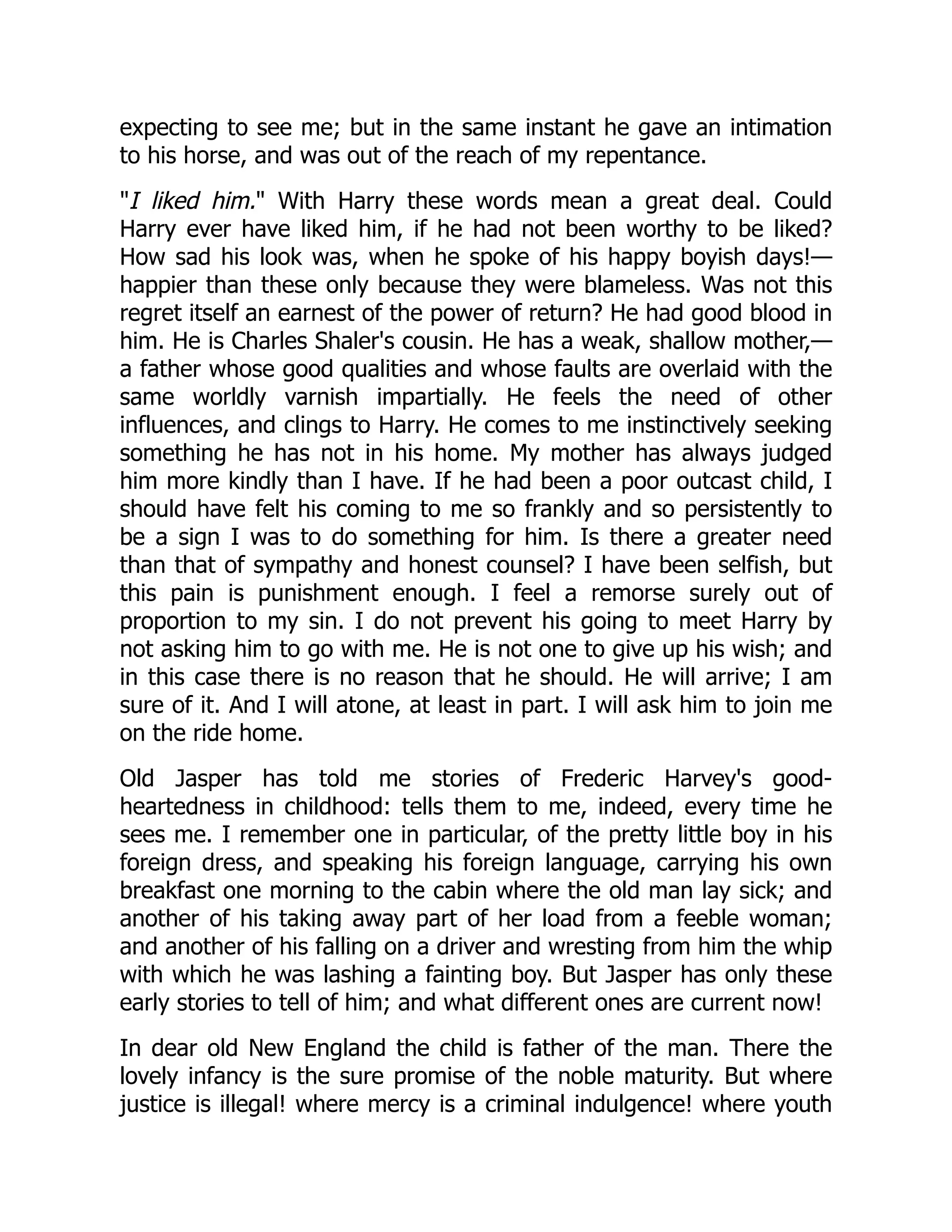 expecting to see me; but in the same instant he gave an intimation
to his horse, and was out of the reach of my repentance.
"I liked him." With Harry these words mean a great deal. Could
Harry ever have liked him, if he had not been worthy to be liked?
How sad his look was, when he spoke of his happy boyish days!—
happier than these only because they were blameless. Was not this
regret itself an earnest of the power of return? He had good blood in
him. He is Charles Shaler's cousin. He has a weak, shallow mother,—
a father whose good qualities and whose faults are overlaid with the
same worldly varnish impartially. He feels the need of other
influences, and clings to Harry. He comes to me instinctively seeking
something he has not in his home. My mother has always judged
him more kindly than I have. If he had been a poor outcast child, I
should have felt his coming to me so frankly and so persistently to
be a sign I was to do something for him. Is there a greater need
than that of sympathy and honest counsel? I have been selfish, but
this pain is punishment enough. I feel a remorse surely out of
proportion to my sin. I do not prevent his going to meet Harry by
not asking him to go with me. He is not one to give up his wish; and
in this case there is no reason that he should. He will arrive; I am
sure of it. And I will atone, at least in part. I will ask him to join me
on the ride home.
Old Jasper has told me stories of Frederic Harvey's good-
heartedness in childhood: tells them to me, indeed, every time he
sees me. I remember one in particular, of the pretty little boy in his
foreign dress, and speaking his foreign language, carrying his own
breakfast one morning to the cabin where the old man lay sick; and
another of his taking away part of her load from a feeble woman;
and another of his falling on a driver and wresting from him the whip
with which he was lashing a fainting boy. But Jasper has only these
early stories to tell of him; and what different ones are current now!
In dear old New England the child is father of the man. There the
lovely infancy is the sure promise of the noble maturity. But where
justice is illegal! where mercy is a criminal indulgence! where youth
 
