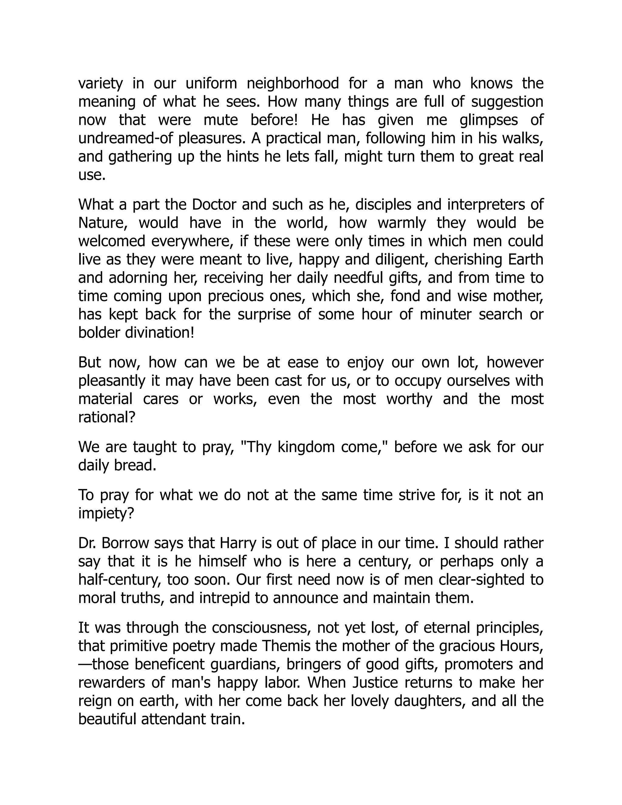 variety in our uniform neighborhood for a man who knows the
meaning of what he sees. How many things are full of suggestion
now that were mute before! He has given me glimpses of
undreamed-of pleasures. A practical man, following him in his walks,
and gathering up the hints he lets fall, might turn them to great real
use.
What a part the Doctor and such as he, disciples and interpreters of
Nature, would have in the world, how warmly they would be
welcomed everywhere, if these were only times in which men could
live as they were meant to live, happy and diligent, cherishing Earth
and adorning her, receiving her daily needful gifts, and from time to
time coming upon precious ones, which she, fond and wise mother,
has kept back for the surprise of some hour of minuter search or
bolder divination!
But now, how can we be at ease to enjoy our own lot, however
pleasantly it may have been cast for us, or to occupy ourselves with
material cares or works, even the most worthy and the most
rational?
We are taught to pray, "Thy kingdom come," before we ask for our
daily bread.
To pray for what we do not at the same time strive for, is it not an
impiety?
Dr. Borrow says that Harry is out of place in our time. I should rather
say that it is he himself who is here a century, or perhaps only a
half-century, too soon. Our first need now is of men clear-sighted to
moral truths, and intrepid to announce and maintain them.
It was through the consciousness, not yet lost, of eternal principles,
that primitive poetry made Themis the mother of the gracious Hours,
—those beneficent guardians, bringers of good gifts, promoters and
rewarders of man's happy labor. When Justice returns to make her
reign on earth, with her come back her lovely daughters, and all the
beautiful attendant train.
 