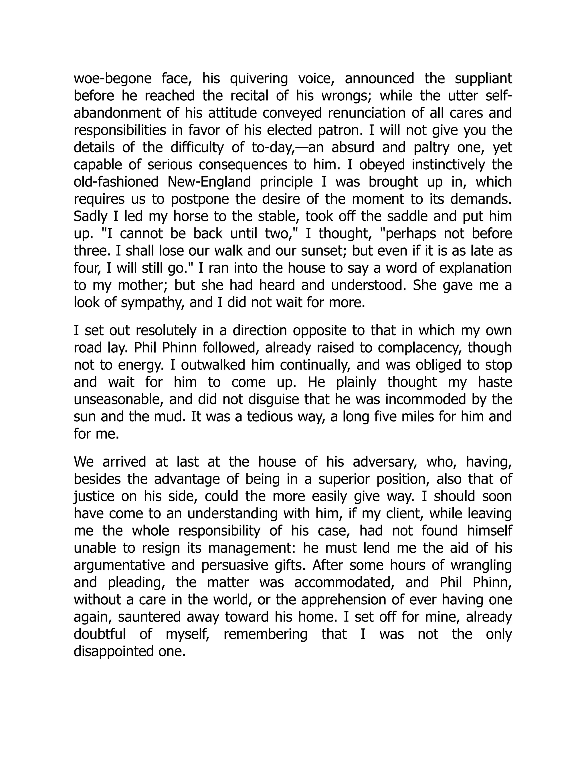 woe-begone face, his quivering voice, announced the suppliant
before he reached the recital of his wrongs; while the utter self-
abandonment of his attitude conveyed renunciation of all cares and
responsibilities in favor of his elected patron. I will not give you the
details of the difficulty of to-day,—an absurd and paltry one, yet
capable of serious consequences to him. I obeyed instinctively the
old-fashioned New-England principle I was brought up in, which
requires us to postpone the desire of the moment to its demands.
Sadly I led my horse to the stable, took off the saddle and put him
up. "I cannot be back until two," I thought, "perhaps not before
three. I shall lose our walk and our sunset; but even if it is as late as
four, I will still go." I ran into the house to say a word of explanation
to my mother; but she had heard and understood. She gave me a
look of sympathy, and I did not wait for more.
I set out resolutely in a direction opposite to that in which my own
road lay. Phil Phinn followed, already raised to complacency, though
not to energy. I outwalked him continually, and was obliged to stop
and wait for him to come up. He plainly thought my haste
unseasonable, and did not disguise that he was incommoded by the
sun and the mud. It was a tedious way, a long five miles for him and
for me.
We arrived at last at the house of his adversary, who, having,
besides the advantage of being in a superior position, also that of
justice on his side, could the more easily give way. I should soon
have come to an understanding with him, if my client, while leaving
me the whole responsibility of his case, had not found himself
unable to resign its management: he must lend me the aid of his
argumentative and persuasive gifts. After some hours of wrangling
and pleading, the matter was accommodated, and Phil Phinn,
without a care in the world, or the apprehension of ever having one
again, sauntered away toward his home. I set off for mine, already
doubtful of myself, remembering that I was not the only
disappointed one.
 