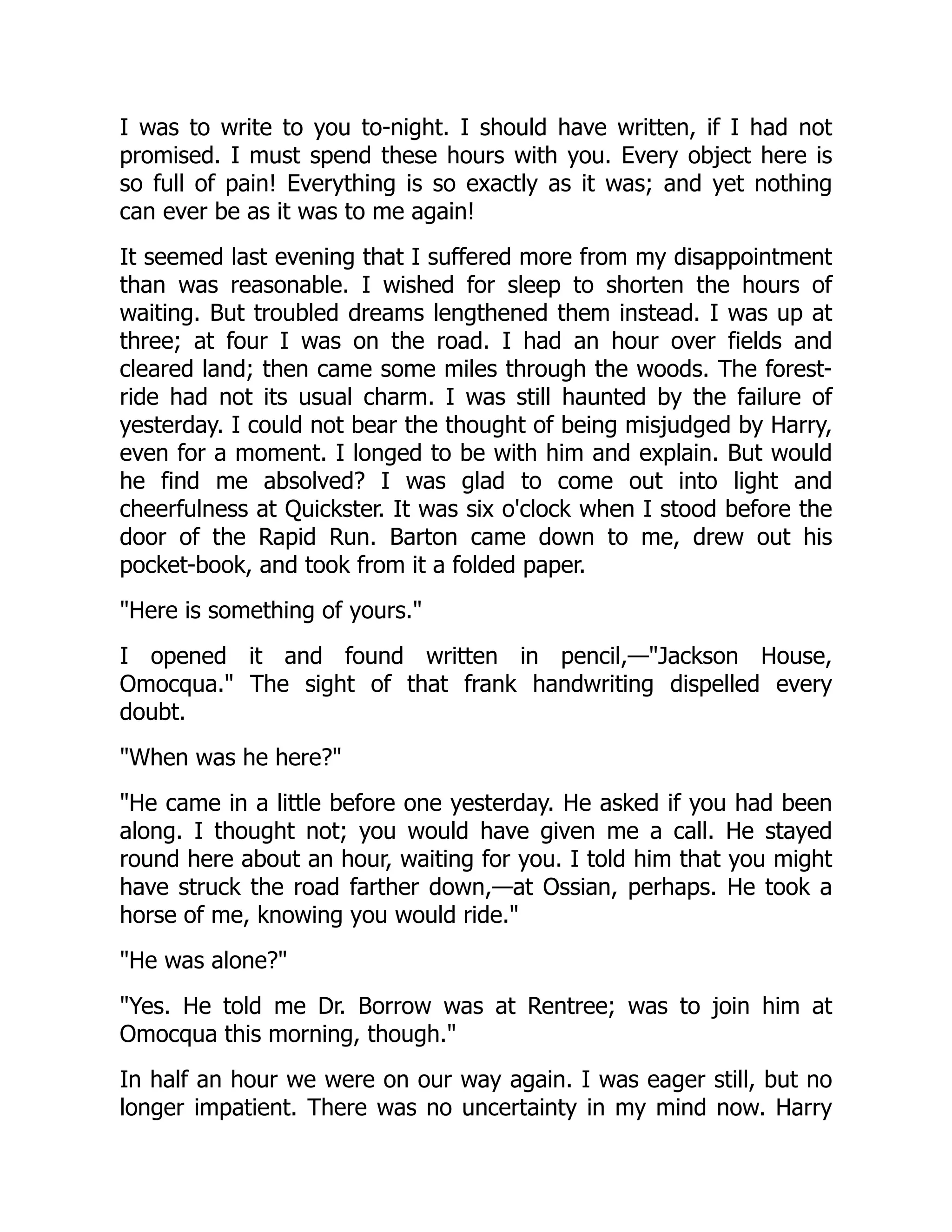 I was to write to you to-night. I should have written, if I had not
promised. I must spend these hours with you. Every object here is
so full of pain! Everything is so exactly as it was; and yet nothing
can ever be as it was to me again!
It seemed last evening that I suffered more from my disappointment
than was reasonable. I wished for sleep to shorten the hours of
waiting. But troubled dreams lengthened them instead. I was up at
three; at four I was on the road. I had an hour over fields and
cleared land; then came some miles through the woods. The forest-
ride had not its usual charm. I was still haunted by the failure of
yesterday. I could not bear the thought of being misjudged by Harry,
even for a moment. I longed to be with him and explain. But would
he find me absolved? I was glad to come out into light and
cheerfulness at Quickster. It was six o'clock when I stood before the
door of the Rapid Run. Barton came down to me, drew out his
pocket-book, and took from it a folded paper.
"Here is something of yours."
I opened it and found written in pencil,—"Jackson House,
Omocqua." The sight of that frank handwriting dispelled every
doubt.
"When was he here?"
"He came in a little before one yesterday. He asked if you had been
along. I thought not; you would have given me a call. He stayed
round here about an hour, waiting for you. I told him that you might
have struck the road farther down,—at Ossian, perhaps. He took a
horse of me, knowing you would ride."
"He was alone?"
"Yes. He told me Dr. Borrow was at Rentree; was to join him at
Omocqua this morning, though."
In half an hour we were on our way again. I was eager still, but no
longer impatient. There was no uncertainty in my mind now. Harry
 