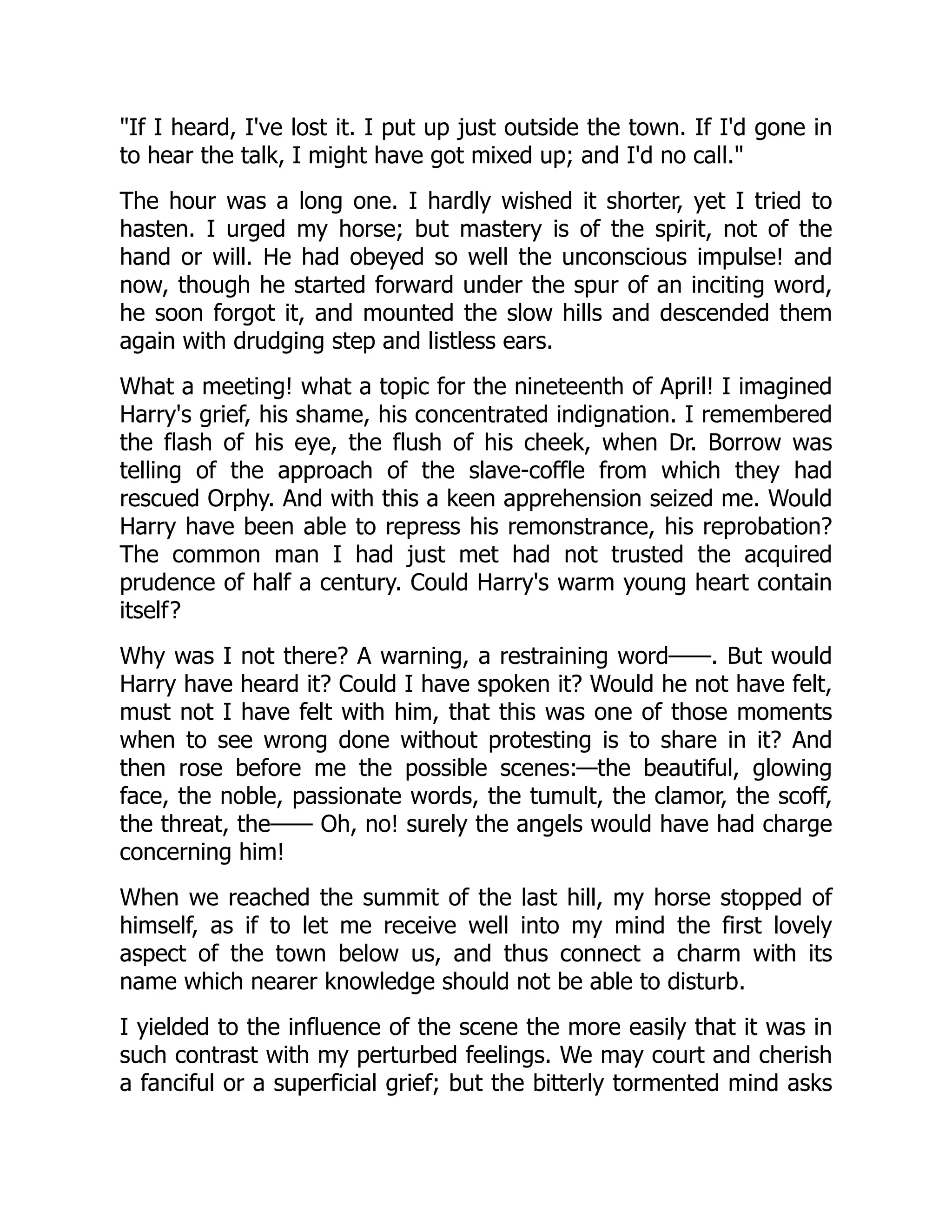 "If I heard, I've lost it. I put up just outside the town. If I'd gone in
to hear the talk, I might have got mixed up; and I'd no call."
The hour was a long one. I hardly wished it shorter, yet I tried to
hasten. I urged my horse; but mastery is of the spirit, not of the
hand or will. He had obeyed so well the unconscious impulse! and
now, though he started forward under the spur of an inciting word,
he soon forgot it, and mounted the slow hills and descended them
again with drudging step and listless ears.
What a meeting! what a topic for the nineteenth of April! I imagined
Harry's grief, his shame, his concentrated indignation. I remembered
the flash of his eye, the flush of his cheek, when Dr. Borrow was
telling of the approach of the slave-coffle from which they had
rescued Orphy. And with this a keen apprehension seized me. Would
Harry have been able to repress his remonstrance, his reprobation?
The common man I had just met had not trusted the acquired
prudence of half a century. Could Harry's warm young heart contain
itself?
Why was I not there? A warning, a restraining word——. But would
Harry have heard it? Could I have spoken it? Would he not have felt,
must not I have felt with him, that this was one of those moments
when to see wrong done without protesting is to share in it? And
then rose before me the possible scenes:—the beautiful, glowing
face, the noble, passionate words, the tumult, the clamor, the scoff,
the threat, the—— Oh, no! surely the angels would have had charge
concerning him!
When we reached the summit of the last hill, my horse stopped of
himself, as if to let me receive well into my mind the first lovely
aspect of the town below us, and thus connect a charm with its
name which nearer knowledge should not be able to disturb.
I yielded to the influence of the scene the more easily that it was in
such contrast with my perturbed feelings. We may court and cherish
a fanciful or a superficial grief; but the bitterly tormented mind asks
 
