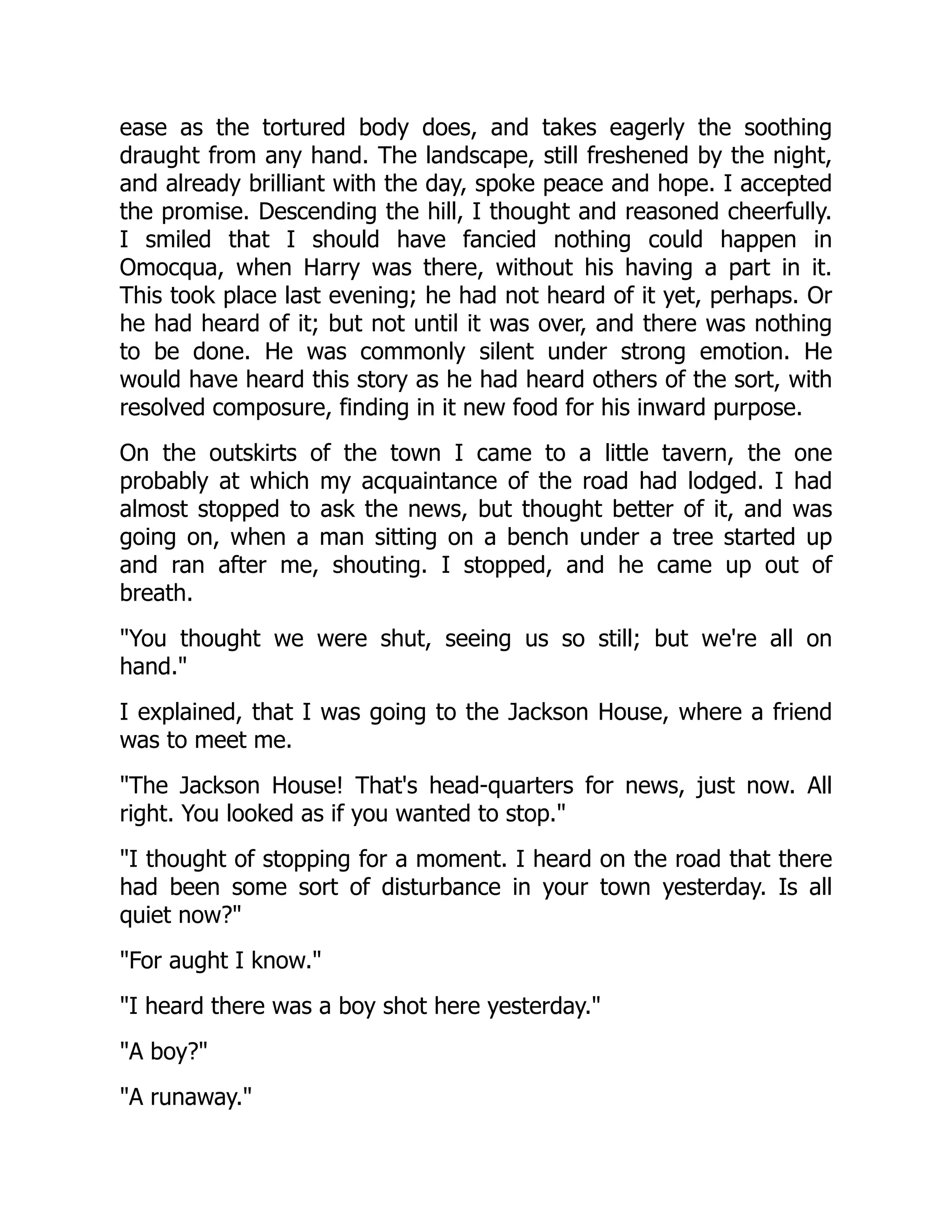 ease as the tortured body does, and takes eagerly the soothing
draught from any hand. The landscape, still freshened by the night,
and already brilliant with the day, spoke peace and hope. I accepted
the promise. Descending the hill, I thought and reasoned cheerfully.
I smiled that I should have fancied nothing could happen in
Omocqua, when Harry was there, without his having a part in it.
This took place last evening; he had not heard of it yet, perhaps. Or
he had heard of it; but not until it was over, and there was nothing
to be done. He was commonly silent under strong emotion. He
would have heard this story as he had heard others of the sort, with
resolved composure, finding in it new food for his inward purpose.
On the outskirts of the town I came to a little tavern, the one
probably at which my acquaintance of the road had lodged. I had
almost stopped to ask the news, but thought better of it, and was
going on, when a man sitting on a bench under a tree started up
and ran after me, shouting. I stopped, and he came up out of
breath.
"You thought we were shut, seeing us so still; but we're all on
hand."
I explained, that I was going to the Jackson House, where a friend
was to meet me.
"The Jackson House! That's head-quarters for news, just now. All
right. You looked as if you wanted to stop."
"I thought of stopping for a moment. I heard on the road that there
had been some sort of disturbance in your town yesterday. Is all
quiet now?"
"For aught I know."
"I heard there was a boy shot here yesterday."
"A boy?"
"A runaway."
 