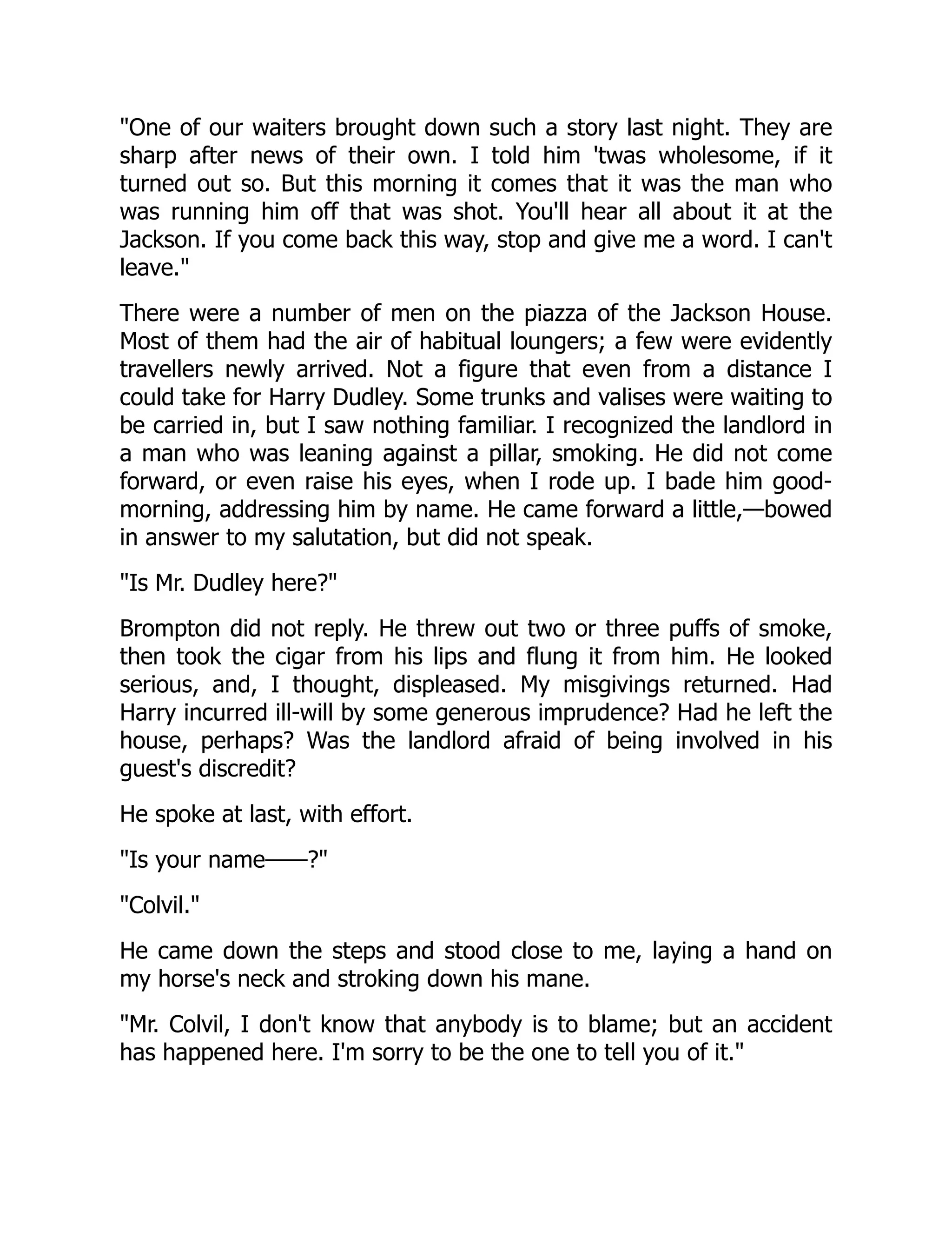 "One of our waiters brought down such a story last night. They are
sharp after news of their own. I told him 'twas wholesome, if it
turned out so. But this morning it comes that it was the man who
was running him off that was shot. You'll hear all about it at the
Jackson. If you come back this way, stop and give me a word. I can't
leave."
There were a number of men on the piazza of the Jackson House.
Most of them had the air of habitual loungers; a few were evidently
travellers newly arrived. Not a figure that even from a distance I
could take for Harry Dudley. Some trunks and valises were waiting to
be carried in, but I saw nothing familiar. I recognized the landlord in
a man who was leaning against a pillar, smoking. He did not come
forward, or even raise his eyes, when I rode up. I bade him good-
morning, addressing him by name. He came forward a little,—bowed
in answer to my salutation, but did not speak.
"Is Mr. Dudley here?"
Brompton did not reply. He threw out two or three puffs of smoke,
then took the cigar from his lips and flung it from him. He looked
serious, and, I thought, displeased. My misgivings returned. Had
Harry incurred ill-will by some generous imprudence? Had he left the
house, perhaps? Was the landlord afraid of being involved in his
guest's discredit?
He spoke at last, with effort.
"Is your name——?"
"Colvil."
He came down the steps and stood close to me, laying a hand on
my horse's neck and stroking down his mane.
"Mr. Colvil, I don't know that anybody is to blame; but an accident
has happened here. I'm sorry to be the one to tell you of it."
 