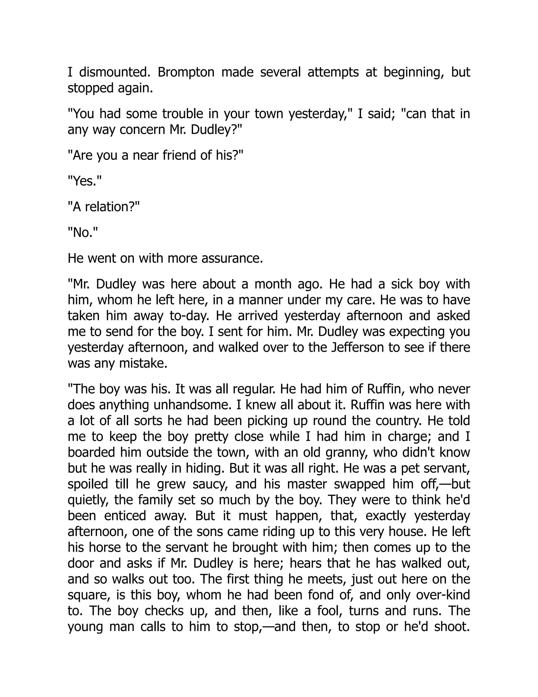 I dismounted. Brompton made several attempts at beginning, but
stopped again.
"You had some trouble in your town yesterday," I said; "can that in
any way concern Mr. Dudley?"
"Are you a near friend of his?"
"Yes."
"A relation?"
"No."
He went on with more assurance.
"Mr. Dudley was here about a month ago. He had a sick boy with
him, whom he left here, in a manner under my care. He was to have
taken him away to-day. He arrived yesterday afternoon and asked
me to send for the boy. I sent for him. Mr. Dudley was expecting you
yesterday afternoon, and walked over to the Jefferson to see if there
was any mistake.
"The boy was his. It was all regular. He had him of Ruffin, who never
does anything unhandsome. I knew all about it. Ruffin was here with
a lot of all sorts he had been picking up round the country. He told
me to keep the boy pretty close while I had him in charge; and I
boarded him outside the town, with an old granny, who didn't know
but he was really in hiding. But it was all right. He was a pet servant,
spoiled till he grew saucy, and his master swapped him off,—but
quietly, the family set so much by the boy. They were to think he'd
been enticed away. But it must happen, that, exactly yesterday
afternoon, one of the sons came riding up to this very house. He left
his horse to the servant he brought with him; then comes up to the
door and asks if Mr. Dudley is here; hears that he has walked out,
and so walks out too. The first thing he meets, just out here on the
square, is this boy, whom he had been fond of, and only over-kind
to. The boy checks up, and then, like a fool, turns and runs. The
young man calls to him to stop,—and then, to stop or he'd shoot.
 