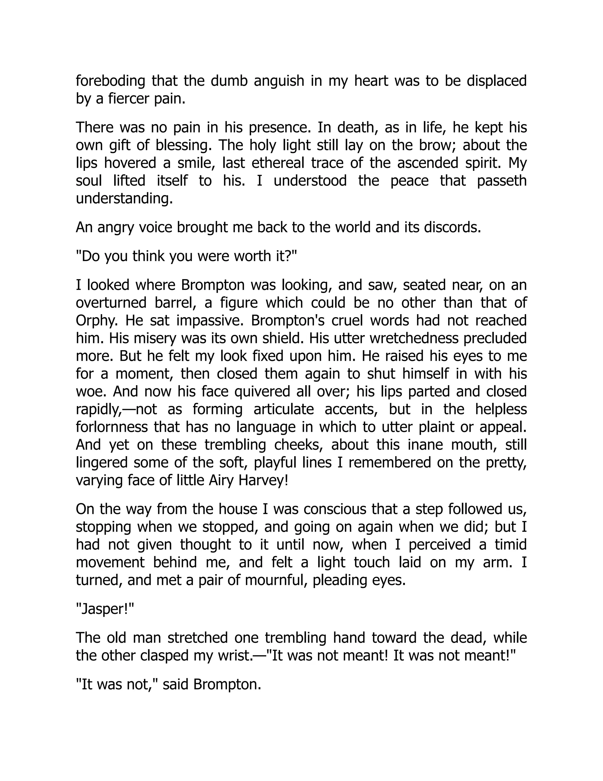 foreboding that the dumb anguish in my heart was to be displaced
by a fiercer pain.
There was no pain in his presence. In death, as in life, he kept his
own gift of blessing. The holy light still lay on the brow; about the
lips hovered a smile, last ethereal trace of the ascended spirit. My
soul lifted itself to his. I understood the peace that passeth
understanding.
An angry voice brought me back to the world and its discords.
"Do you think you were worth it?"
I looked where Brompton was looking, and saw, seated near, on an
overturned barrel, a figure which could be no other than that of
Orphy. He sat impassive. Brompton's cruel words had not reached
him. His misery was its own shield. His utter wretchedness precluded
more. But he felt my look fixed upon him. He raised his eyes to me
for a moment, then closed them again to shut himself in with his
woe. And now his face quivered all over; his lips parted and closed
rapidly,—not as forming articulate accents, but in the helpless
forlornness that has no language in which to utter plaint or appeal.
And yet on these trembling cheeks, about this inane mouth, still
lingered some of the soft, playful lines I remembered on the pretty,
varying face of little Airy Harvey!
On the way from the house I was conscious that a step followed us,
stopping when we stopped, and going on again when we did; but I
had not given thought to it until now, when I perceived a timid
movement behind me, and felt a light touch laid on my arm. I
turned, and met a pair of mournful, pleading eyes.
"Jasper!"
The old man stretched one trembling hand toward the dead, while
the other clasped my wrist.—"It was not meant! It was not meant!"
"It was not," said Brompton.
 