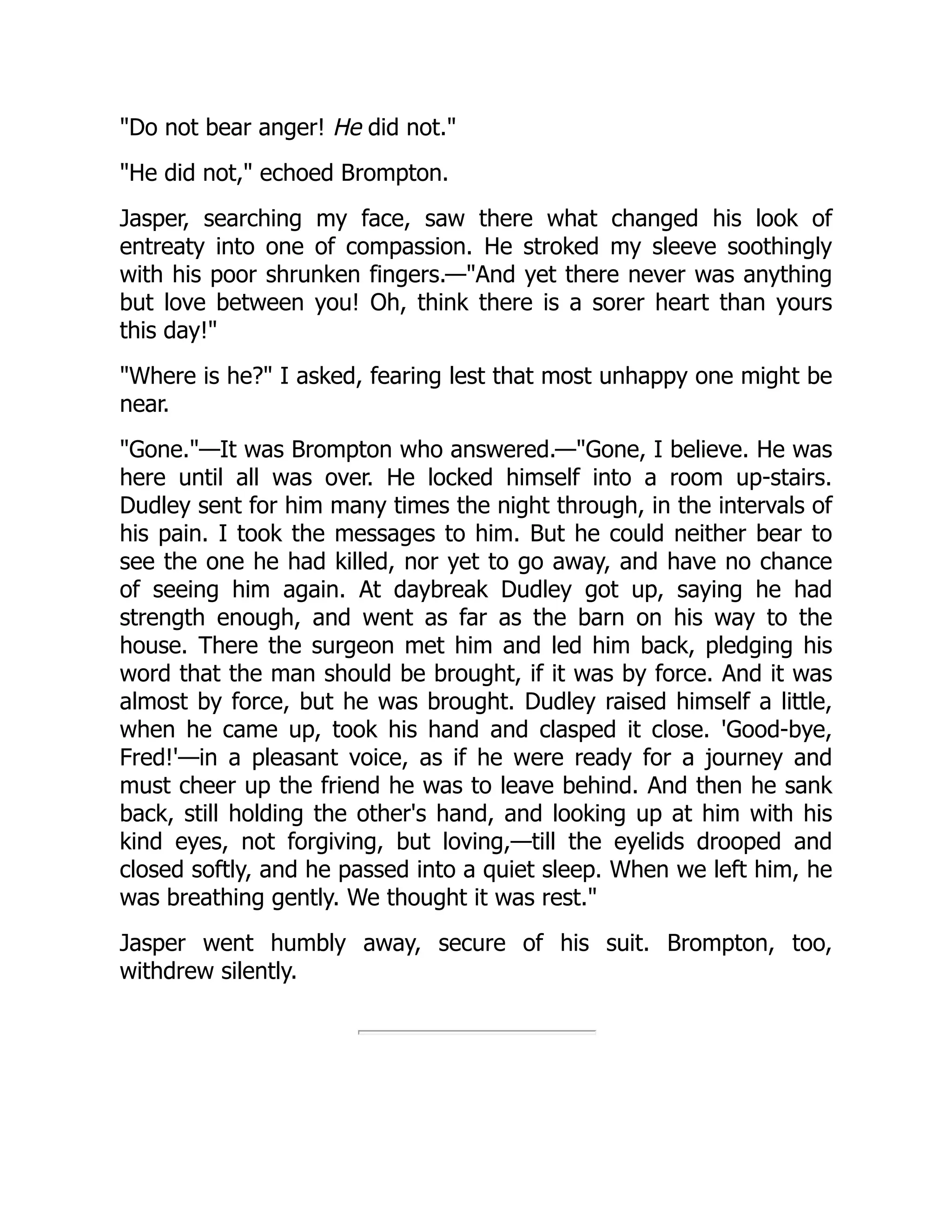 "Do not bear anger! He did not."
"He did not," echoed Brompton.
Jasper, searching my face, saw there what changed his look of
entreaty into one of compassion. He stroked my sleeve soothingly
with his poor shrunken fingers.—"And yet there never was anything
but love between you! Oh, think there is a sorer heart than yours
this day!"
"Where is he?" I asked, fearing lest that most unhappy one might be
near.
"Gone."—It was Brompton who answered.—"Gone, I believe. He was
here until all was over. He locked himself into a room up-stairs.
Dudley sent for him many times the night through, in the intervals of
his pain. I took the messages to him. But he could neither bear to
see the one he had killed, nor yet to go away, and have no chance
of seeing him again. At daybreak Dudley got up, saying he had
strength enough, and went as far as the barn on his way to the
house. There the surgeon met him and led him back, pledging his
word that the man should be brought, if it was by force. And it was
almost by force, but he was brought. Dudley raised himself a little,
when he came up, took his hand and clasped it close. 'Good-bye,
Fred!'—in a pleasant voice, as if he were ready for a journey and
must cheer up the friend he was to leave behind. And then he sank
back, still holding the other's hand, and looking up at him with his
kind eyes, not forgiving, but loving,—till the eyelids drooped and
closed softly, and he passed into a quiet sleep. When we left him, he
was breathing gently. We thought it was rest."
Jasper went humbly away, secure of his suit. Brompton, too,
withdrew silently.
 
