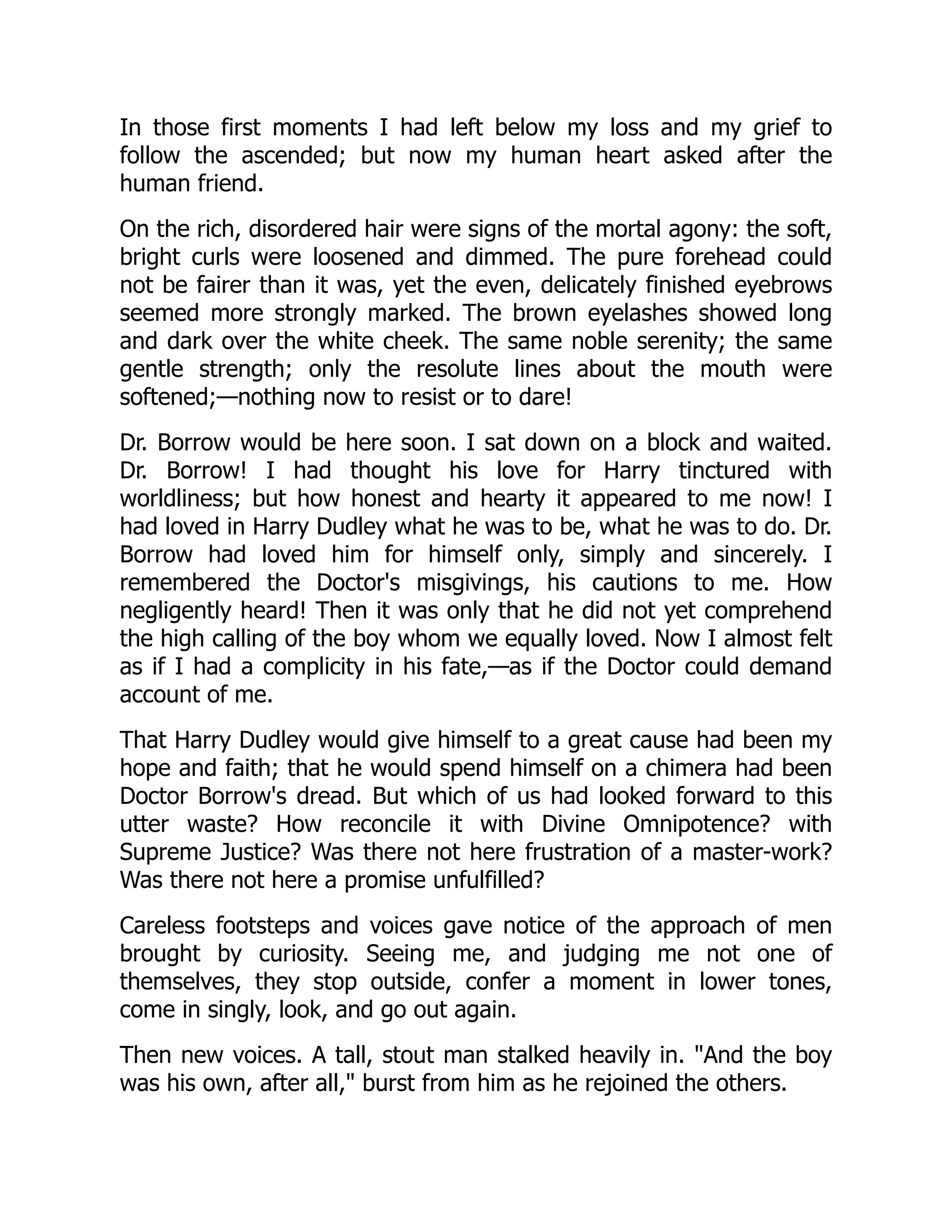 In those first moments I had left below my loss and my grief to
follow the ascended; but now my human heart asked after the
human friend.
On the rich, disordered hair were signs of the mortal agony: the soft,
bright curls were loosened and dimmed. The pure forehead could
not be fairer than it was, yet the even, delicately finished eyebrows
seemed more strongly marked. The brown eyelashes showed long
and dark over the white cheek. The same noble serenity; the same
gentle strength; only the resolute lines about the mouth were
softened;—nothing now to resist or to dare!
Dr. Borrow would be here soon. I sat down on a block and waited.
Dr. Borrow! I had thought his love for Harry tinctured with
worldliness; but how honest and hearty it appeared to me now! I
had loved in Harry Dudley what he was to be, what he was to do. Dr.
Borrow had loved him for himself only, simply and sincerely. I
remembered the Doctor's misgivings, his cautions to me. How
negligently heard! Then it was only that he did not yet comprehend
the high calling of the boy whom we equally loved. Now I almost felt
as if I had a complicity in his fate,—as if the Doctor could demand
account of me.
That Harry Dudley would give himself to a great cause had been my
hope and faith; that he would spend himself on a chimera had been
Doctor Borrow's dread. But which of us had looked forward to this
utter waste? How reconcile it with Divine Omnipotence? with
Supreme Justice? Was there not here frustration of a master-work?
Was there not here a promise unfulfilled?
Careless footsteps and voices gave notice of the approach of men
brought by curiosity. Seeing me, and judging me not one of
themselves, they stop outside, confer a moment in lower tones,
come in singly, look, and go out again.
Then new voices. A tall, stout man stalked heavily in. "And the boy
was his own, after all," burst from him as he rejoined the others.
 