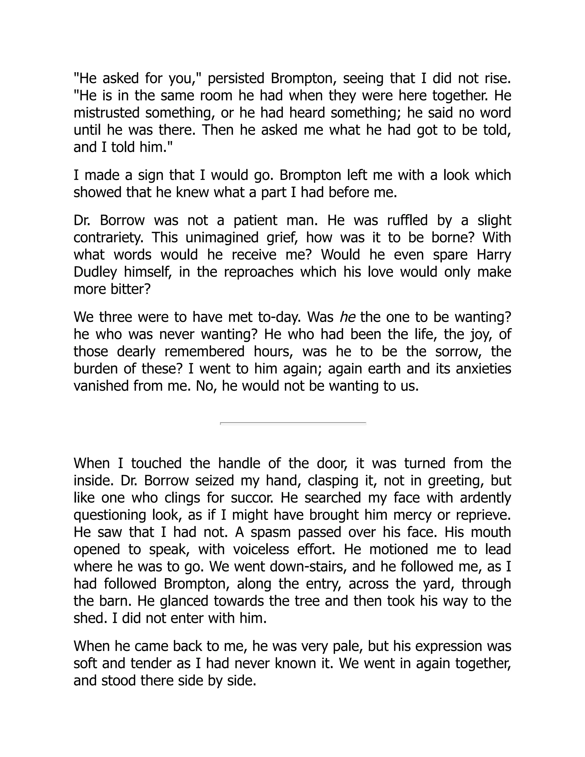"He asked for you," persisted Brompton, seeing that I did not rise.
"He is in the same room he had when they were here together. He
mistrusted something, or he had heard something; he said no word
until he was there. Then he asked me what he had got to be told,
and I told him."
I made a sign that I would go. Brompton left me with a look which
showed that he knew what a part I had before me.
Dr. Borrow was not a patient man. He was ruffled by a slight
contrariety. This unimagined grief, how was it to be borne? With
what words would he receive me? Would he even spare Harry
Dudley himself, in the reproaches which his love would only make
more bitter?
We three were to have met to-day. Was he the one to be wanting?
he who was never wanting? He who had been the life, the joy, of
those dearly remembered hours, was he to be the sorrow, the
burden of these? I went to him again; again earth and its anxieties
vanished from me. No, he would not be wanting to us.
When I touched the handle of the door, it was turned from the
inside. Dr. Borrow seized my hand, clasping it, not in greeting, but
like one who clings for succor. He searched my face with ardently
questioning look, as if I might have brought him mercy or reprieve.
He saw that I had not. A spasm passed over his face. His mouth
opened to speak, with voiceless effort. He motioned me to lead
where he was to go. We went down-stairs, and he followed me, as I
had followed Brompton, along the entry, across the yard, through
the barn. He glanced towards the tree and then took his way to the
shed. I did not enter with him.
When he came back to me, he was very pale, but his expression was
soft and tender as I had never known it. We went in again together,
and stood there side by side.
 