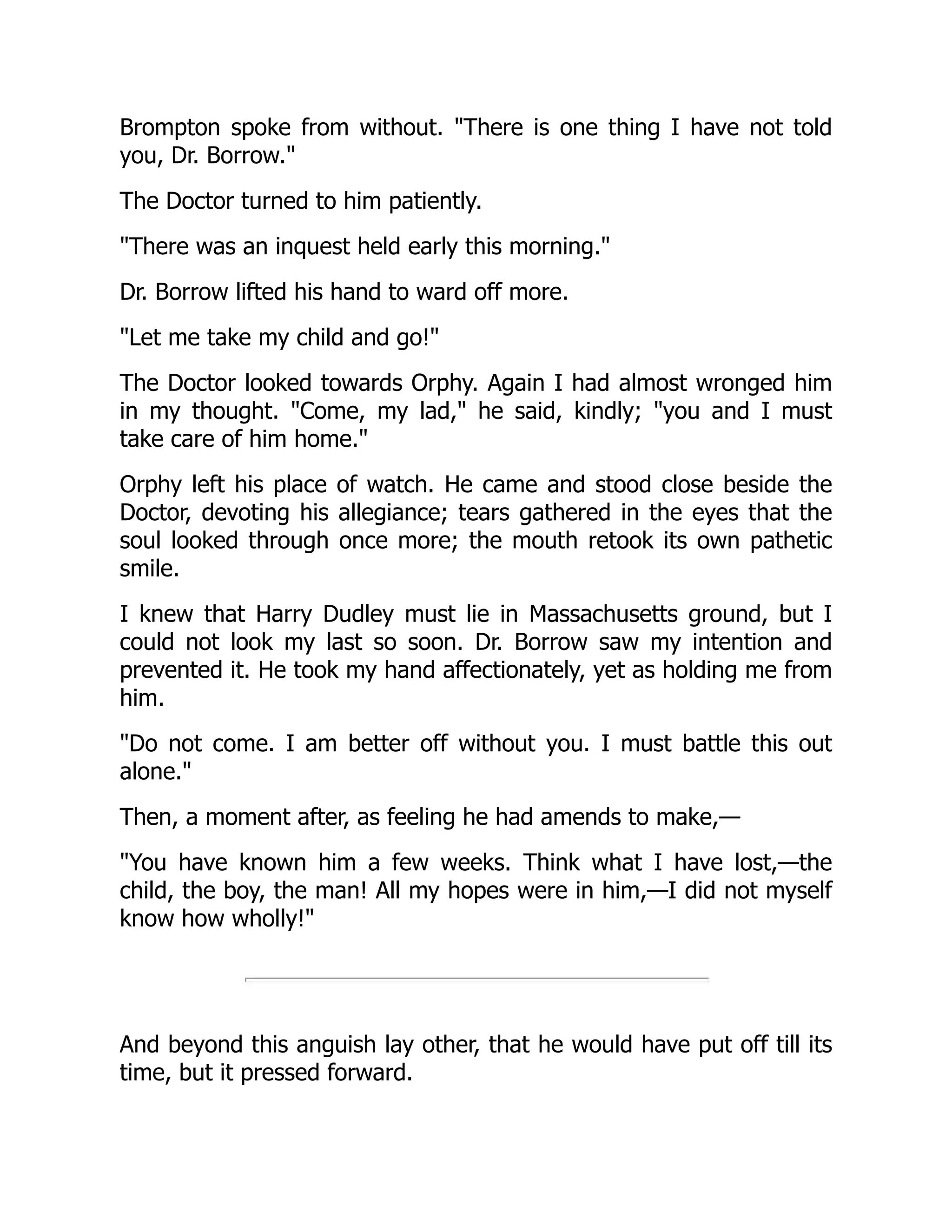 Brompton spoke from without. "There is one thing I have not told
you, Dr. Borrow."
The Doctor turned to him patiently.
"There was an inquest held early this morning."
Dr. Borrow lifted his hand to ward off more.
"Let me take my child and go!"
The Doctor looked towards Orphy. Again I had almost wronged him
in my thought. "Come, my lad," he said, kindly; "you and I must
take care of him home."
Orphy left his place of watch. He came and stood close beside the
Doctor, devoting his allegiance; tears gathered in the eyes that the
soul looked through once more; the mouth retook its own pathetic
smile.
I knew that Harry Dudley must lie in Massachusetts ground, but I
could not look my last so soon. Dr. Borrow saw my intention and
prevented it. He took my hand affectionately, yet as holding me from
him.
"Do not come. I am better off without you. I must battle this out
alone."
Then, a moment after, as feeling he had amends to make,—
"You have known him a few weeks. Think what I have lost,—the
child, the boy, the man! All my hopes were in him,—I did not myself
know how wholly!"
And beyond this anguish lay other, that he would have put off till its
time, but it pressed forward.
 